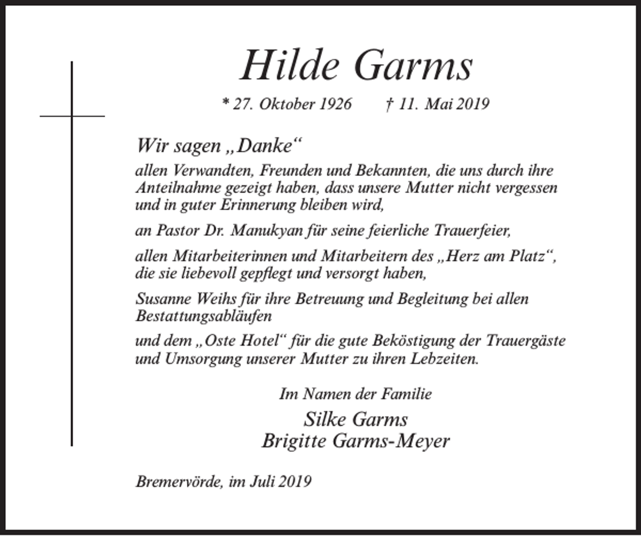 <p>Hilde Garms<br />* 27. Oktober 1926</p><p>† 11. Mai 2019</p><p>Wir sagen „Danke“<br />allen Verwandten, Freunden und Bekannten, die uns durch ihre<br />Anteilnahme gezeigt haben, dass unsere Mutter nicht vergessen<br />und in guter Erinnerung bleiben wird,<br />an Pastor Dr. Manukyan für seine feierliche Trauerfeier,<br />allen Mitarbeiterinnen und Mitarbeitern des „Herz am Platz“,<br />die sie liebevoll gepflegt und versorgt haben,<br />Susanne Weihs für ihre Betreuung und Begleitung bei allen<br />Bestattungsabläufen<br />und dem „Oste Hotel“ für die gute Beköstigung der Trauergäste<br />und Umsorgung unserer Mutter zu ihren Lebzeiten.<br />Im Namen der Familie</p><p>Silke Garms<br />Brigitte Garms-Meyer<br />Bremervörde, im Juli 2019</p>