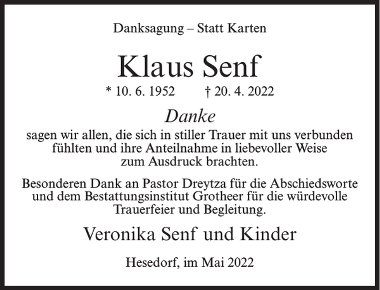<p>Danksagung – Statt Karten</p><p>Klaus Senf</p><p>* 10. 6. 1952</p><p>† 20. 4. 2022</p><p>Danke<br />sagen wir allen, die sich in stiller Trauer mit uns verbunden<br />fühlten und ihre Anteilnahme in liebevoller Weise<br />zum Ausdruck brachten.<br />Besonderen Dank an Pastor Dreytza für die Abschiedsworte<br />und dem Bestattungsinstitut Grotheer für die würdevolle<br />Trauerfeier und Begleitung.</p><p>Veronika Senf und Kinder<br />Hesedorf, im Mai 2022</p>