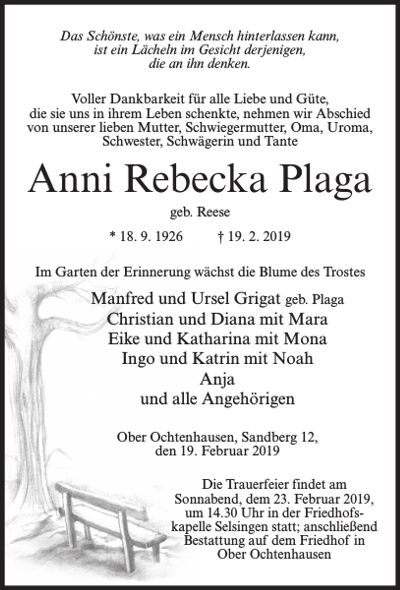 <p>Das Schönste, was ein Mensch hinterlassen kann,<br />ist ein Lächeln im Gesicht derjenigen,<br />die an ihn denken.<br />Voller Dankbarkeit für alle Liebe und Güte,<br />die sie uns in ihrem Leben schenkte, nehmen wir Abschied<br />von unserer lieben Mutter, Schwiegermutter, Oma, Uroma,<br />Schwester, Schwägerin und Tante</p><p>Anni Rebecka Plaga<br />geb. Reese<br />* 18. 9. 1926</p><p>† 19. 2. 2019</p><p>Im Garten der Erinnerung wächst die Blume des Trostes</p><p>Manfred und Ursel Grigat geb. Plaga<br />Christian und Diana mit Mara<br />Eike und Katharina mit Mona<br />Ingo und Katrin mit Noah<br />Anja<br />und alle Angehörigen<br />Ober Ochtenhausen, Sandberg 12,<br />den 19. Februar 2019<br />Die Trauerfeier findet am<br />Sonnabend, dem 23. Februar 2019,<br />um 14.30 Uhr in der Friedhofskapelle Selsingen statt; anschließend<br />Bestattung auf dem Friedhof in<br />Ober Ochtenhausen</p>