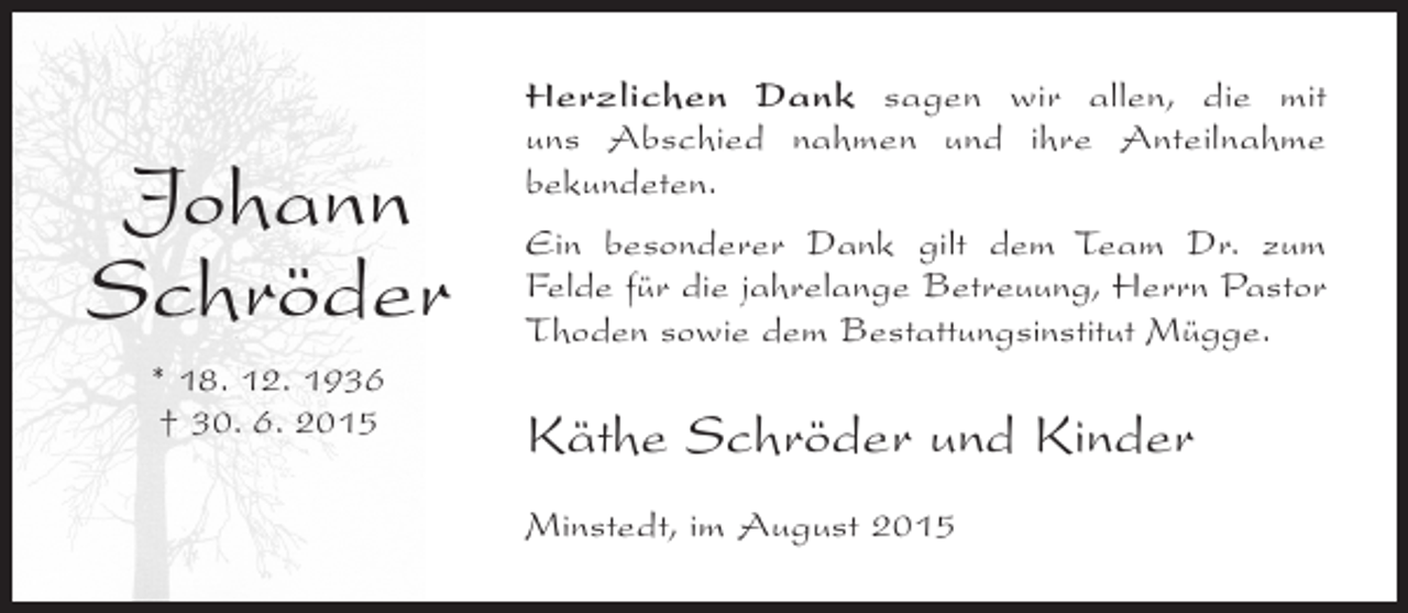 <p>Johann<br />Schröder<br />* 18. 12. 1936<br />† 30. 6. 2015</p><p>Herzlichen Dank sagen wir allen, die mit<br />uns ­ bschied nahmen und ihre Anteilnahme<br />A<br />b<br />­ ekundeten.<br />Ein besonderer Dank gilt dem Team Dr. zum<br />Felde für die jahrelange Betreuung, Herrn Pastor<br />T<br />­ hoden sowie dem Bestattungsinstitut Mügge.</p><p>Käthe Schröder und Kinder<br />Minstedt, im August 2015</p>