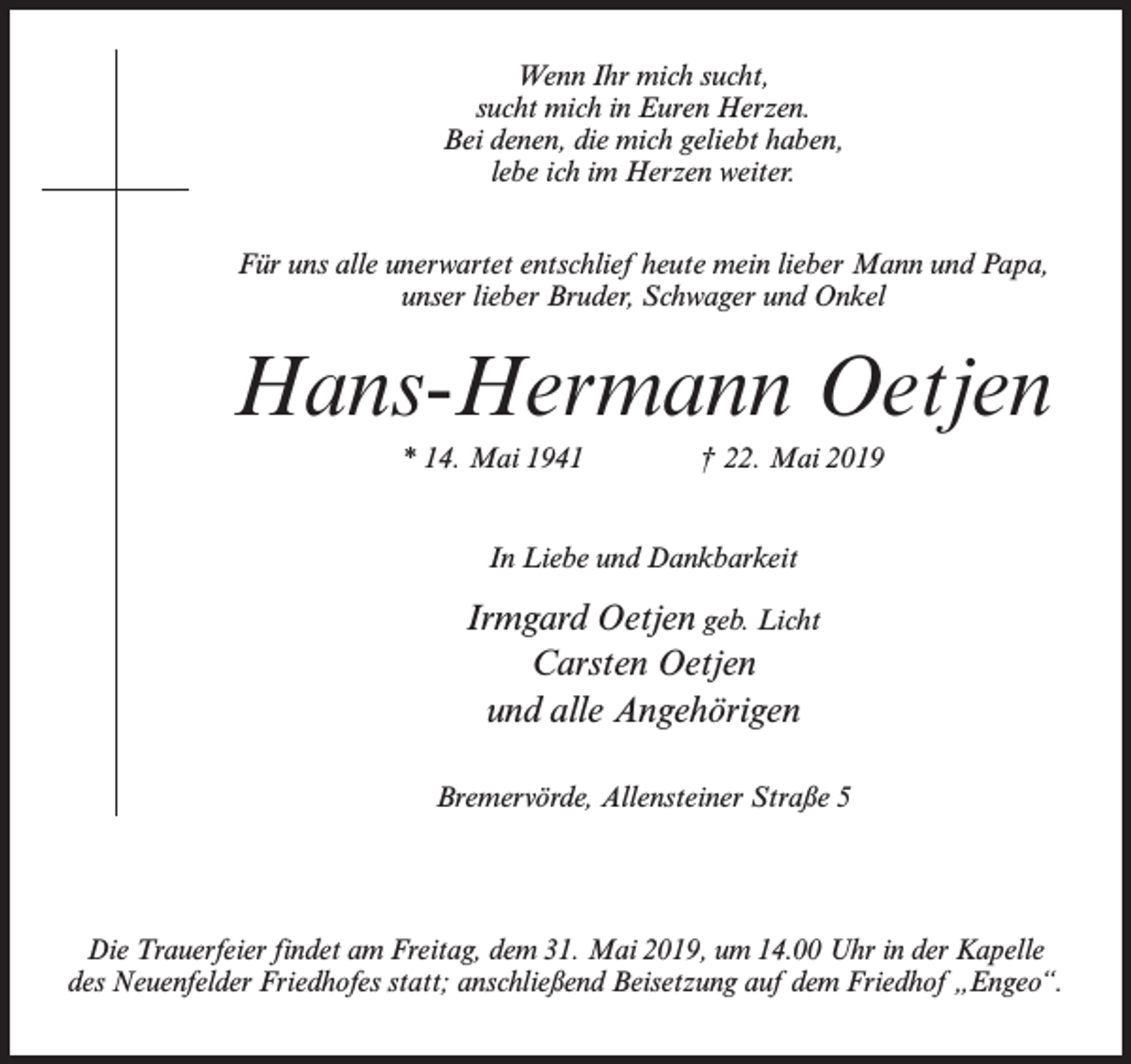 <p>Wenn Ihr mich sucht,<br />sucht mich in Euren Herzen.<br />Bei denen, die mich geliebt haben,<br />lebe ich im Herzen weiter.<br />Für uns alle unerwartet entschlief heute mein lieber Mann und Papa,<br />unser lieber Bruder, Schwager und Onkel</p><p>Hans-Hermann Oetjen<br />* 14. Mai 1941 † 22. Mai 2019<br />In Liebe und Dankbarkeit</p><p>Irmgard Oetjen geb. Licht<br />Carsten Oetjen<br />und alle Angehörigen<br />Bremervörde, Allensteiner Straße 5</p><p>Die Trauerfeier findet am Freitag, dem 31. Mai 2019, um 14.00 Uhr in der Kapelle<br />des Neuenfelder Friedhofes statt; anschließend Beisetzung auf dem Friedhof „Engeo“.</p>