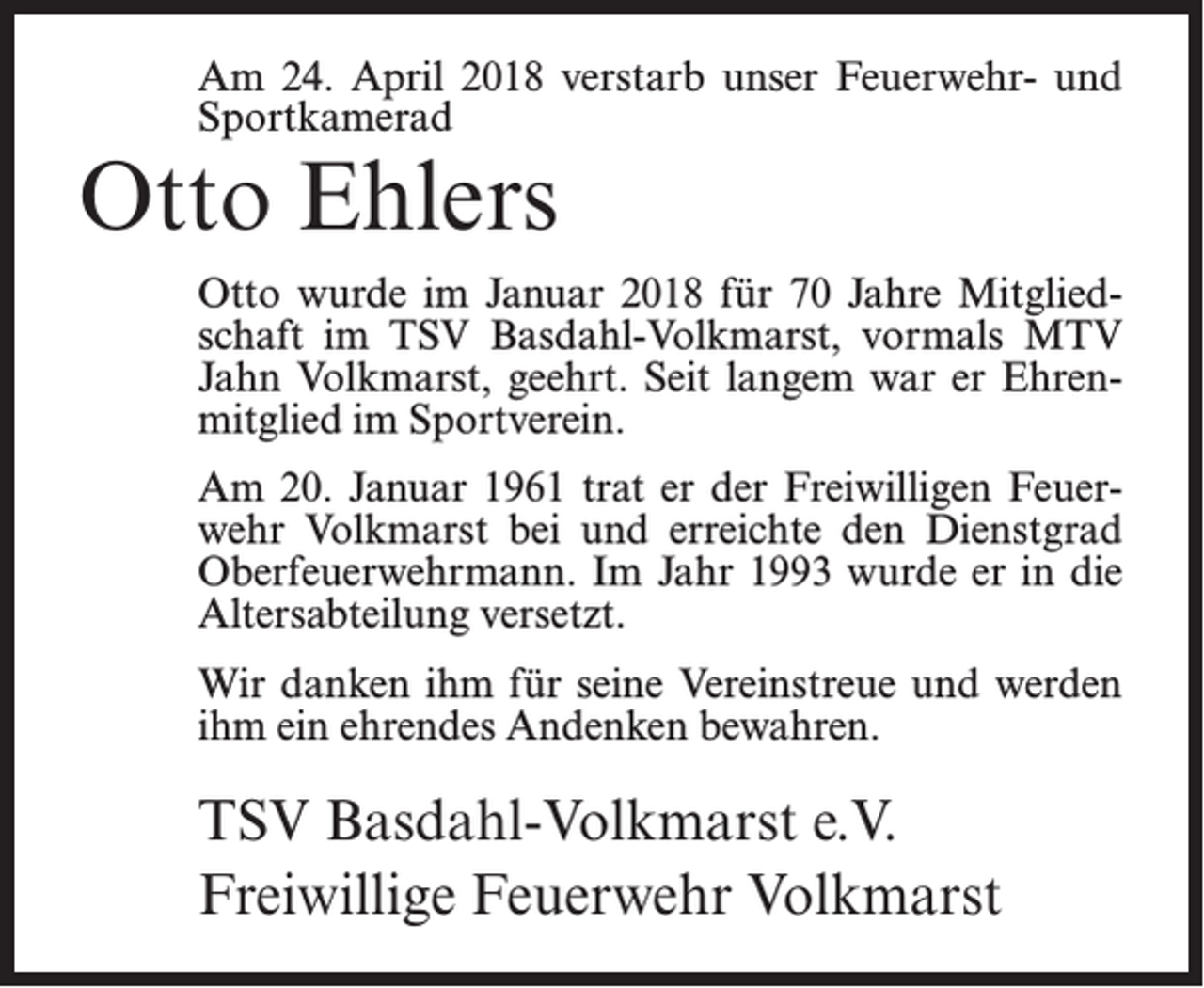 <p>Am 24. April 2018 verstarb unser Feuerwehr- und<br />Sportkamerad</p><p>Otto Ehlers</p><p>Otto wurde im Januar 2018 für 70 Jahre Mitgliedschaft im TSV Basdahl-Volkmarst, vormals MTV<br />Jahn Volkmarst, geehrt. Seit langem war er Ehrenmitglied im Sportverein.<br />Am 20. Januar 1961 trat er der Freiwilligen Feuerwehr Volkmarst bei und erreichte den Dienstgrad<br />Oberfeuerwehrmann. Im Jahr 1993 wurde er in die<br />Altersabteilung versetzt.<br />Wir danken ihm für seine Vereinstreue und werden<br />ihm ein ehrendes Andenken bewahren.</p><p>TSV Basdahl-Volkmarst e.V.<br />Freiwillige Feuerwehr Volkmarst</p>