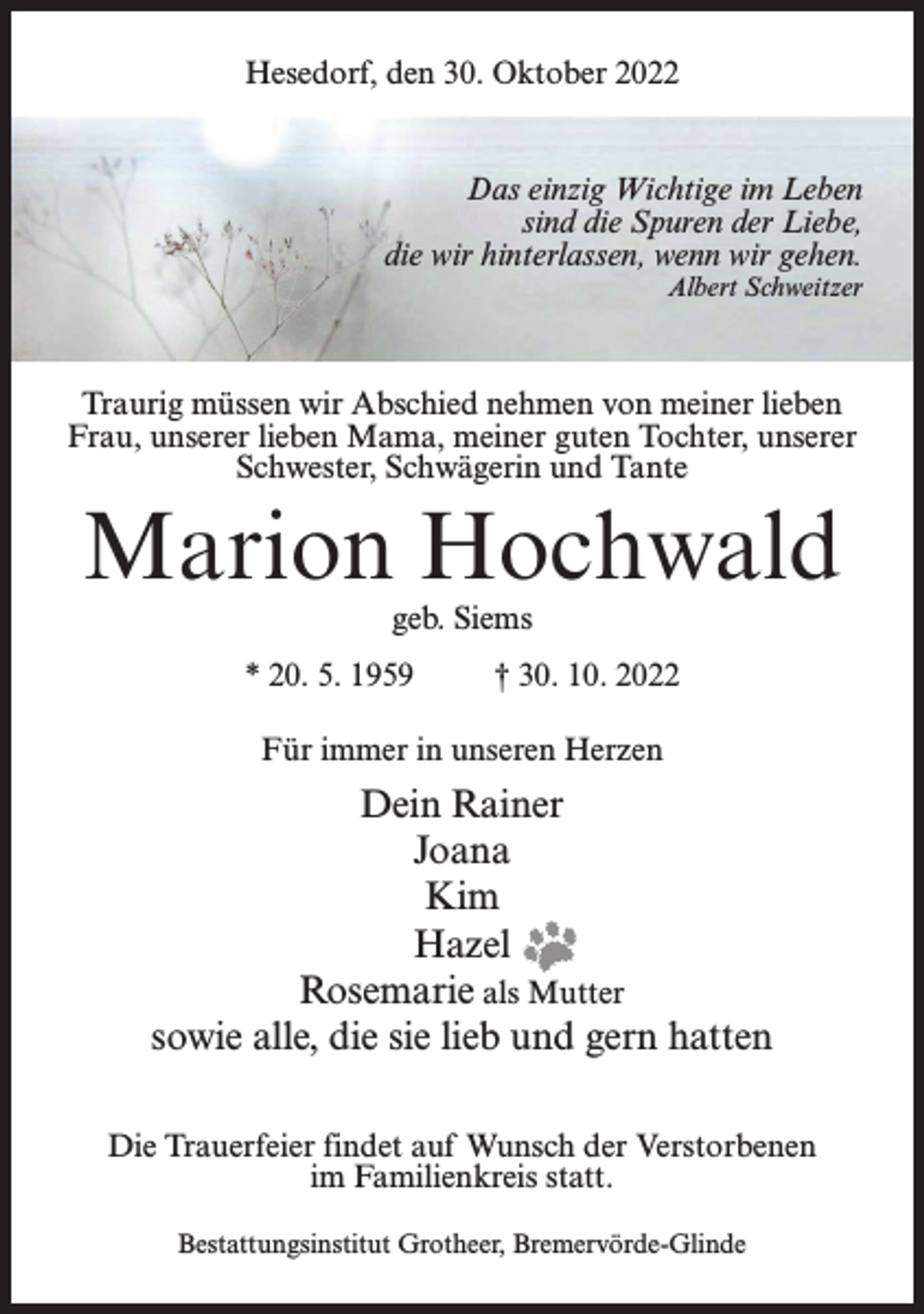 <p>Hesedorf, den 30. Oktober 2022</p><p>Das einzig Wichtige im Leben<br />sind die Spuren der Liebe,<br />die wir hinterlassen, wenn wir gehen.<br />Albert Schweitzer</p><p>Traurig müssen wir Abschied nehmen von meiner lieben<br />Frau, unserer lieben Mama, meiner guten Tochter, unserer<br />Schwester, Schwägerin und Tante</p><p>Marion Hochwald<br />geb. Siems</p><p>* 20. 5. 1959 † 30. 10. 2022<br />Für immer in unseren Herzen</p><p>Dein Rainer<br />Joana<br />Kim<br />Hazel<br />Rosemarie als Mutter<br />sowie alle, die sie lieb und gern hatten<br />Die Trauerfeier findet auf Wunsch der Verstorbenen<br />im Familienkreis statt.<br />Bestattungsinstitut Grotheer, Bremervörde-Glinde</p>