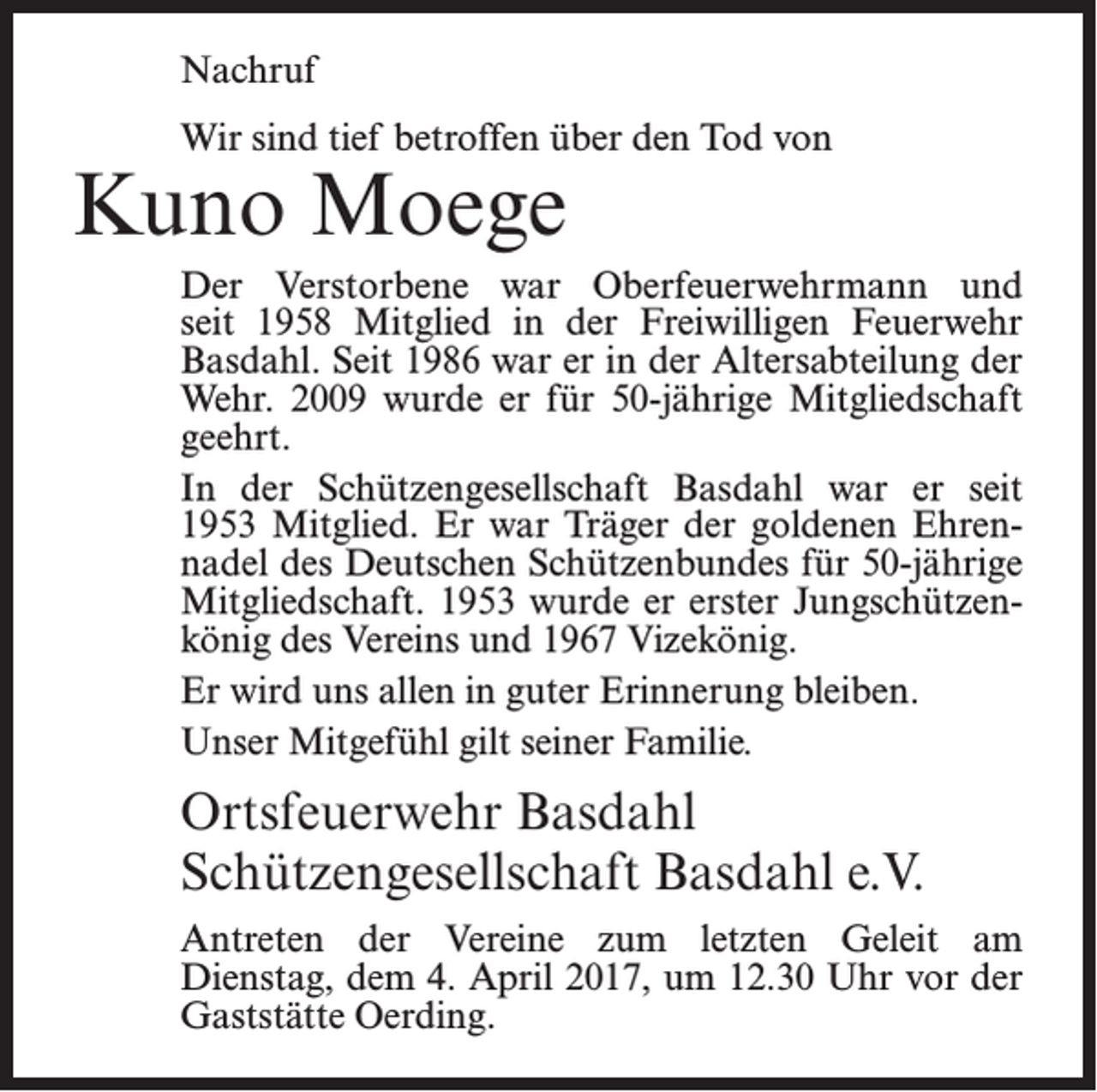 <p>Nachruf<br />Wir sind tief betroffen über den Tod von</p><p>Kuno Moege</p><p>Der Verstorbene war Oberfeuerwehrmann und<br />seit 1958 Mitglied in der Freiwilligen Feuerwehr<br />Basdahl. Seit 1986 war er in der Altersabteilung der<br />Wehr. 2009 wurde er für 50-jährige Mitgliedschaft<br />geehrt.<br />In der Schützengesellschaft Basdahl war er seit<br />1953 Mitglied. Er war Träger der goldenen Ehrennadel des Deutschen Schützenbundes für 50-jährige<br />Mitgliedschaft. 1953 wurde er erster Jungschützenkönig des Vereins und 1967 Vizekönig.<br />Er wird uns allen in guter Erinnerung bleiben.<br />Unser Mitgefühl gilt seiner Familie.</p><p>Ortsfeuerwehr Basdahl<br />Schützengesellschaft Basdahl e.V.<br />Antreten der Vereine zum letzten Geleit am<br />­Dienstag, dem 4. April 2017, um 12.30 Uhr vor der<br />­Gaststätte Oerding.</p>