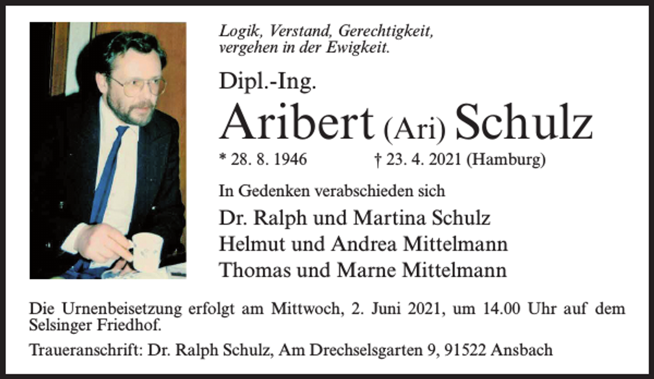 <p>Logik, Verstand, Gerechtigkeit,<br />vergehen in der Ewigkeit.</p><p>Dipl.-Ing.</p><p>Aribert (Ari) Schulz<br />* 28. 8. 1946 † 23. 4. 2021 (Hamburg)<br />In Gedenken verabschieden sich</p><p>Dr. Ralph und Martina Schulz<br />Helmut und Andrea Mittelmann<br />Thomas und Marne Mittelmann<br />Die Urnenbeisetzung erfolgt am Mittwoch, 2. Juni 2021, um 14.00 Uhr auf dem<br />Selsinger Friedhof.<br />Traueranschrift: Dr. Ralph Schulz, Am Drechselsgarten 9, 91522 Ansbach</p>