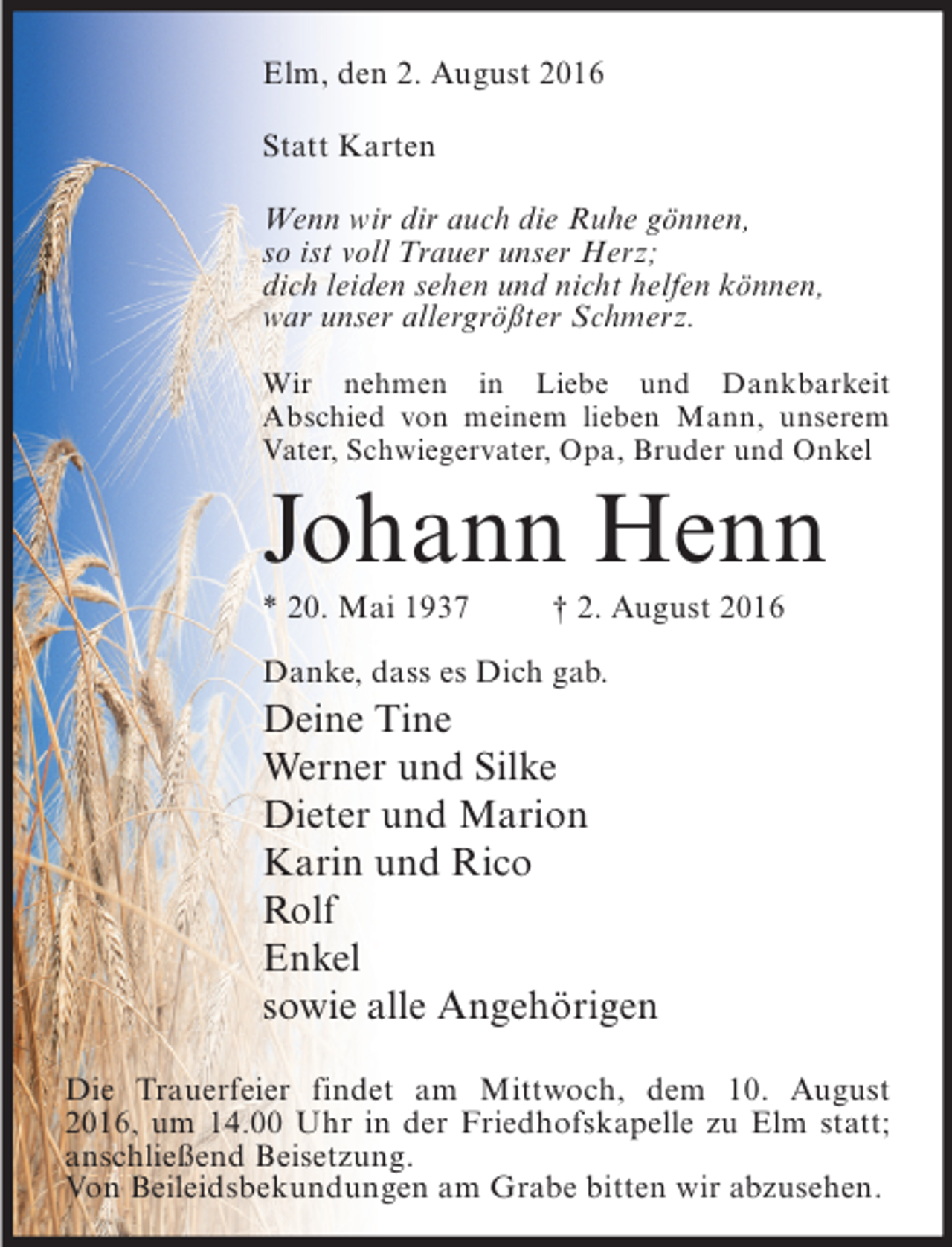 <p>Elm, den 2. August 2016<br />Statt Karten<br />Wenn wir dir auch die Ruhe gönnen,<br />so ist voll Trauer unser Herz;<br />dich leiden sehen und nicht helfen können,<br />war unser allergrößter Schmerz.<br />Wir nehmen in Liebe und Dankbarkeit<br />Abschied von meinem lieben Mann, unserem<br />Vater, Schwiegervater, Opa, Bruder und Onkel</p><p>Johann Henn<br />* 20. Mai 1937</p><p>† 2. August 2016</p><p>Danke, dass es Dich gab.</p><p>Deine Tine<br />Werner und Silke<br />Dieter und Marion<br />Karin und Rico<br />Rolf<br />Enkel<br />sowie alle Angehörigen<br />Die Trauerfeier findet am Mittwoch, dem 10. August<br />2016, um 14.00 Uhr in der Friedhofskapelle zu Elm statt;<br />anschließend Beisetzung.<br />Von Beileidsbekundungen am Grabe bitten wir abzusehen.</p>