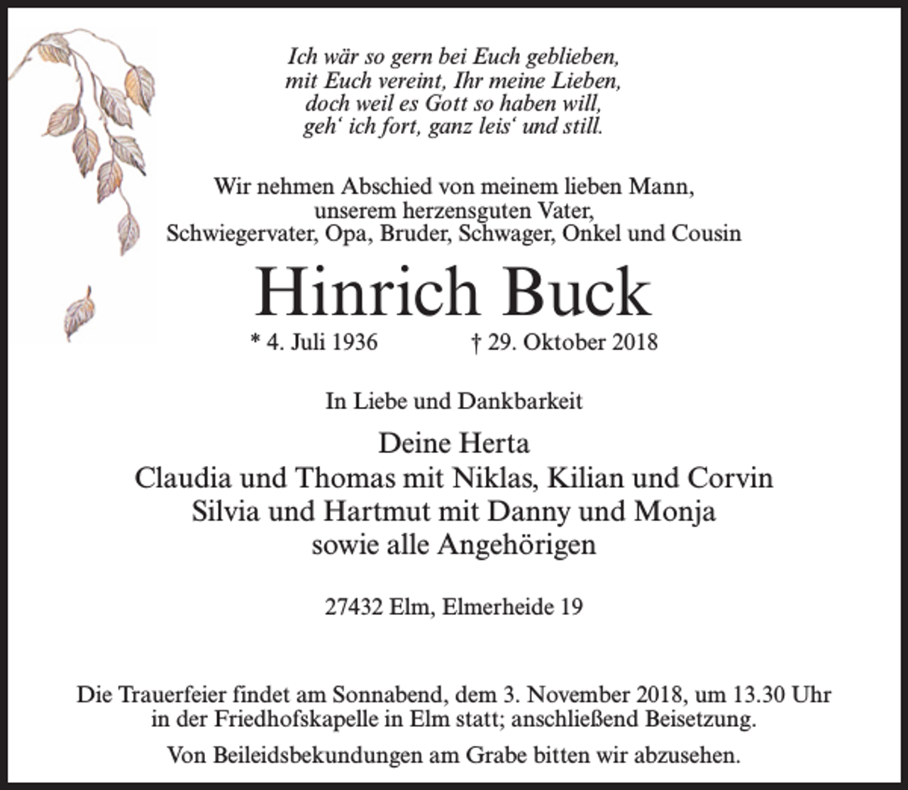 <p>Ich wär so gern bei Euch geblieben,<br />mit Euch vereint, Ihr meine Lieben,<br />doch weil es Gott so haben will,<br />geh‘ ich fort, ganz leis‘ und still.<br />Wir nehmen Abschied von meinem lieben Mann,<br />unserem herzensguten Vater,<br />Schwiegervater, Opa, Bruder, Schwager, Onkel und Cousin</p><p>Hinrich Buck</p><p>* 4. Juli 1936 † 29. Oktober 2018<br />In Liebe und Dankbarkeit</p><p>Deine Herta<br />Claudia und Thomas mit Niklas, Kilian und Corvin<br />Silvia und Hartmut mit Danny und Monja<br />sowie alle Angehörigen<br />27432 Elm, Elmerheide 19</p><p>Die Trauerfeier findet am Sonnabend, dem 3. November 2018, um 13.30 Uhr<br />in der Friedhofskapelle in Elm statt; anschließend Beisetzung.<br />Von Beileidsbekundungen am Grabe bitten wir abzusehen.</p>