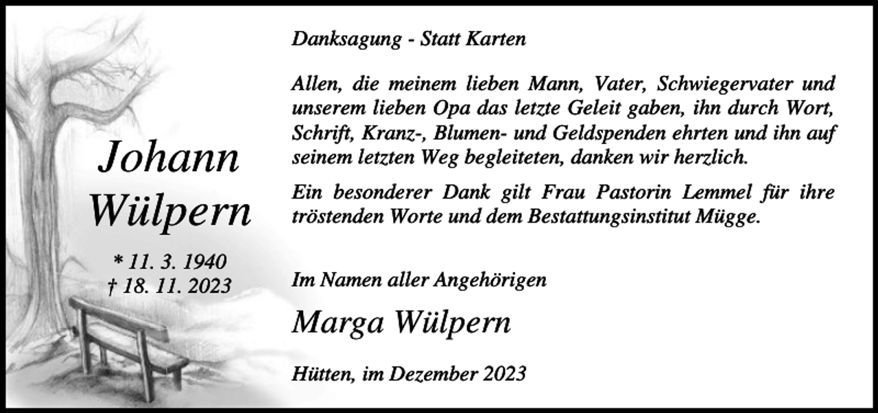<p>Danksagung - Statt Karten</p><p>Johann<br />Wülpern<br />* 11. 3. 1940<br />† 18. 11. 2023</p><p>Allen, die meinem lieben Mann, Vater, Schwiegervater und<br />unserem lieben Opa das letzte Geleit gaben, ihn durch Wort,<br />Schrift, Kranz-, Blumen- und Geldspenden ehrten und ihn auf<br />seinem letzten Weg begleiteten, danken wir herzlich.<br />Ein besonderer Dank gilt Frau Pastorin Lemmel für ihre<br />tröstenden Worte und dem Bestattungsinstitut Mügge.<br />Im Namen aller Angehörigen</p><p>Marga Wülpern<br />Hütten, im Dezember 2023</p>