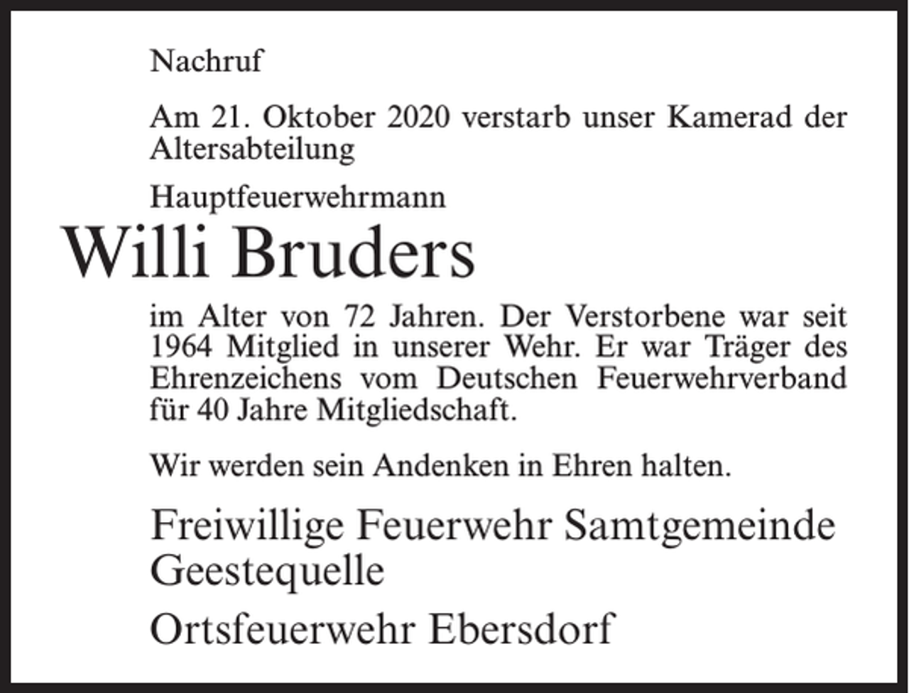 <p>Nachruf<br />Am 21. Oktober 2020 verstarb unser Kamerad der<br />Altersabteilung<br />Hauptfeuerwehrmann</p><p>Willi Bruders<br />im Alter von 72 Jahren. Der Verstorbene war seit<br />1964 Mitglied in unserer Wehr. Er war Träger des<br />Ehrenzeichens vom Deutschen Feuerwehrverband<br />für 40 Jahre Mitgliedschaft.<br />Wir werden sein Andenken in Ehren halten.</p><p>Freiwillige Feuerwehr Samtgemeinde<br />Geestequelle<br />Ortsfeuerwehr Ebersdorf</p>