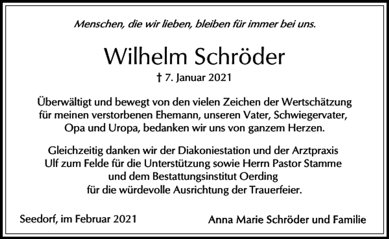 <p>Menschen, die wir lieben, bleiben für immer bei uns.</p><p>Wilhelm Schröder<br />† 7. Januar 2021<br />Überwältigt und bewegt von den vielen Zeichen der Wertschätzung<br />für meinen verstorbenen Ehemann, unseren Vater, Schwiegervater,<br />Opa und Uropa, bedanken wir uns von ganzem Herzen.<br />Gleichzeitig danken wir der Diakoniestation und der Arztpraxis<br />Ulf zum Felde für die Unterstützung sowie Herrn Pastor Stamme<br />und dem Bestattungsinstitut Oerding<br />für die würdevolle Ausrichtung der Trauerfeier.<br />Seedorf, im Februar 2021</p>