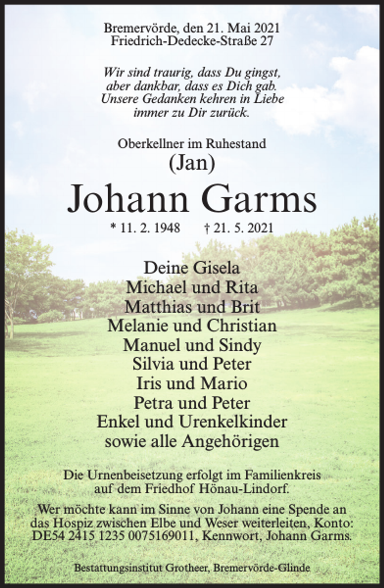 <p>Bremervörde, den 21. Mai 2021<br />Friedrich-Dedecke-Straße 27<br />Wir sind traurig, dass Du gingst,<br />aber dankbar, dass es Dich gab.<br />Unsere Gedanken kehren in Liebe<br />immer zu Dir zurück.<br />Oberkellner im Ruhestand</p><p>(Jan)</p><p>Johann Garms<br />* 11. 2. 1948</p><p>† 21. 5. 2021</p><p>Deine Gisela<br />Michael und Rita<br />Matthias und Brit<br />Melanie und Christian<br />Manuel und Sindy<br />Silvia und Peter<br />Iris und Mario<br />Petra und Peter<br />Enkel und Urenkelkinder<br />sowie alle Angehörigen<br />Die Urnenbeisetzung erfolgt im Familienkreis<br />auf dem Friedhof Hönau-Lindorf.<br />Wer möchte kann im Sinne von Johann eine Spende an<br />das Hospiz zwischen Elbe und Weser weiterleiten, Konto:<br />DE54 2415 1235 0075169011, Kennwort, Johann Garms.<br />Bestattungsinstitut Grotheer, Bremervörde-Glinde</p>