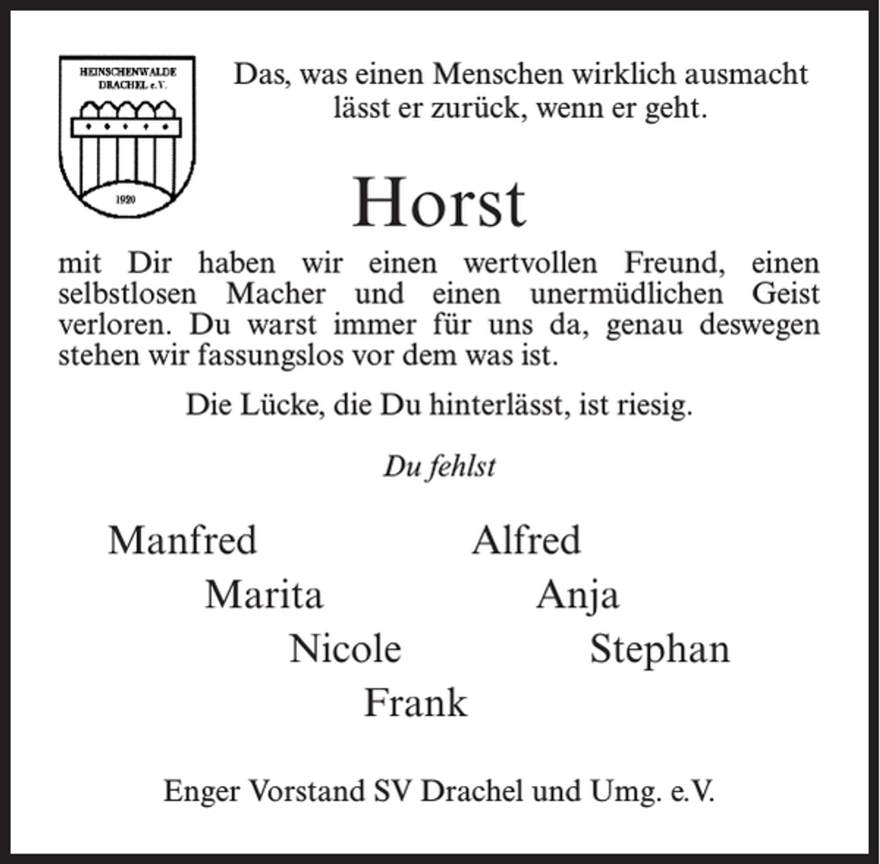 <p>Das, was einen Menschen wirklich ausmacht<br />lässt er zurück, wenn er geht.</p><p>Horst<br />mit Dir haben wir einen wertvollen Freund, einen<br />selbstlosen Macher und einen unermüdlichen Geist<br />verloren. Du warst immer für uns da, genau deswegen<br />stehen wir fassungslos vor dem was ist.<br />Die Lücke, die Du hinterlässt, ist riesig.<br />Du fehlst</p><p>Manfred<br />Alfred<br />Marita<br />Anja<br />Nicole<br />Stephan<br />Frank<br />Enger Vorstand SV Drachel und Umg. e.V.</p>
