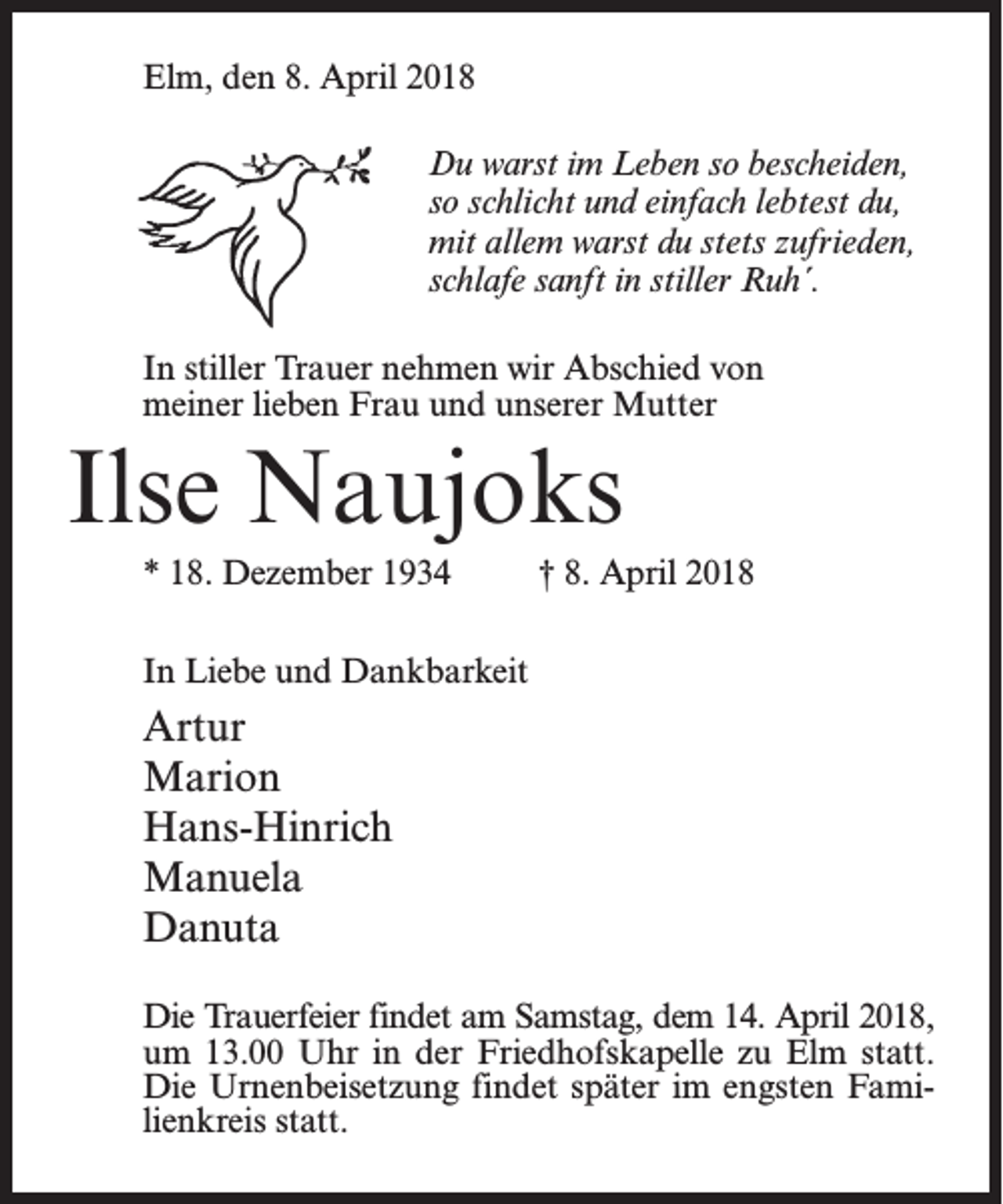 <p>Elm, den 8. April 2018</p><p>Du warst im Leben so bescheiden,<br />so schlicht und einfach lebtest du,<br />mit allem warst du stets zufrieden,<br />schlafe sanft in stiller Ruh´.</p><p>In stiller Trauer nehmen wir Abschied von<br />meiner lieben Frau und unserer Mutter</p><p>Ilse Naujoks<br />* 18. Dezember 1934 † 8. April 2018<br />In Liebe und Dankbarkeit</p><p>Artur<br />Marion<br />Hans-Hinrich<br />Manuela<br />Danuta<br />Die Trauerfeier findet am Samstag, dem 14. April 2018,<br />um 13.00 Uhr in der Friedhofskapelle zu Elm statt.<br />Die Urnenbeisetzung findet später im engsten Familienkreis statt.</p>