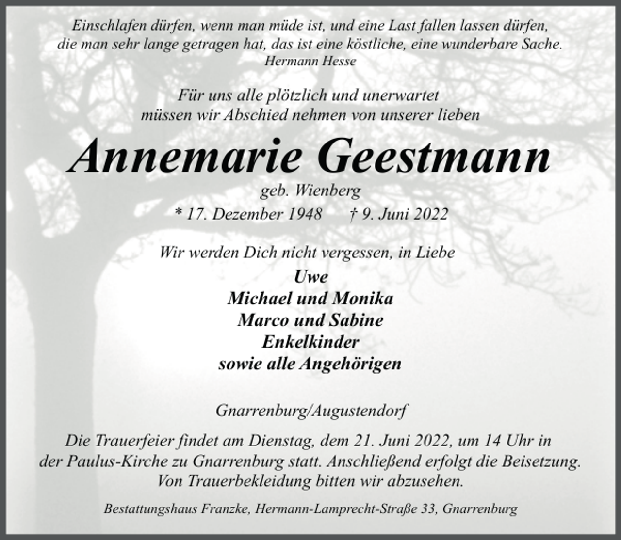 <p>Einschlafen dürfen, wenn man müde ist, und eine Last fallen lassen dürfen,<br />die man sehr lange getragen hat, das ist eine köstliche, eine wunderbare Sache.<br />Hermann Hesse</p><p>Für uns alle plötzlich und unerwartet<br />müssen wir Abschied nehmen von unserer lieben</p><p>Annemarie Geestmann<br />geb. Wienberg<br />* 17. Dezember 1948<br />† 9. Juni 2022</p><p>Wir werden Dich nicht vergessen, in Liebe</p><p>Uwe<br />Michael und Monika<br />Marco und Sabine<br />Enkelkinder<br />sowie alle Angehörigen</p><p>Gnarrenburg/Augustendorf<br />Die Trauerfeier findet am Dienstag, dem 21. Juni 2022, um 14 Uhr in<br />der Paulus-Kirche zu Gnarrenburg statt. Anschließend erfolgt die Beisetzung.<br />Von Trauerbekleidung bitten wir abzusehen.<br />Bestattungshaus Franzke, Hermann-Lamprecht-Straße 33, Gnarrenburg</p>