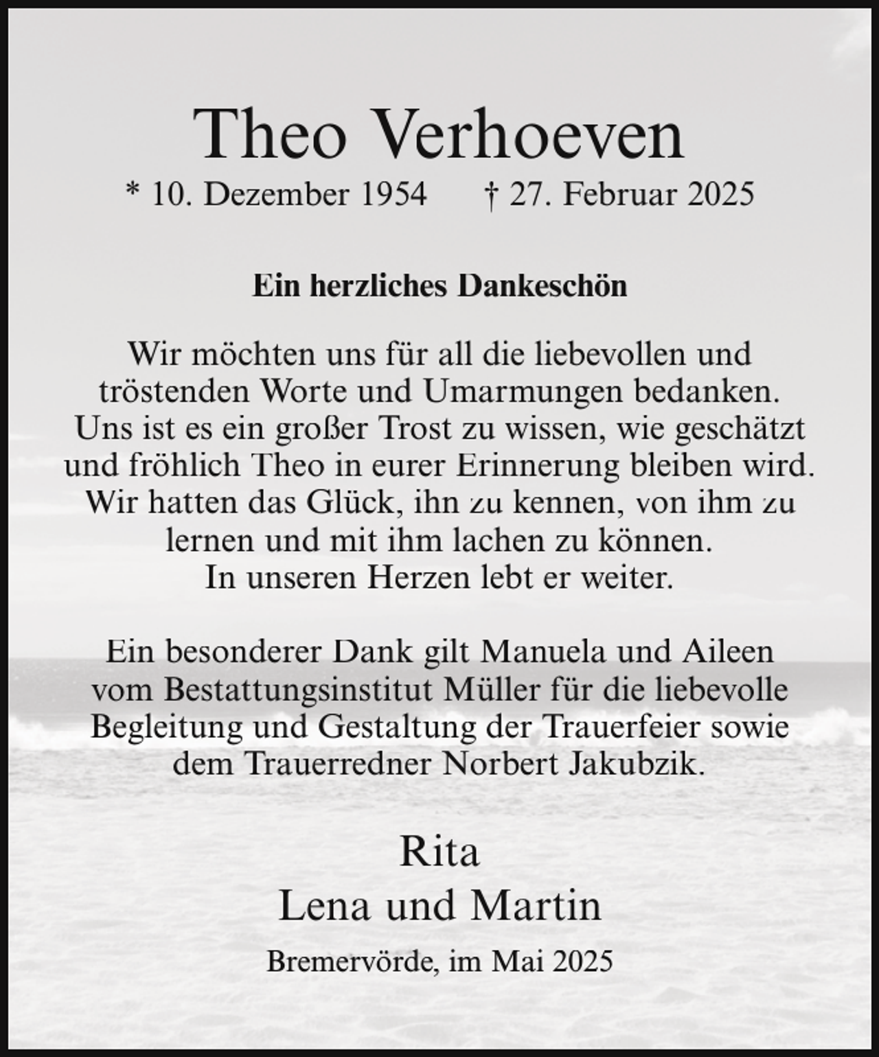 <p>Theo Verhoeven</p><p>* 10. Dezember 1954</p><p>† 27. Februar 2025</p><p>Ein herzliches Dankeschön<br />Wir möchten uns für all die liebevollen und<br />tröstenden Worte und Umarmungen bedanken.<br />Uns ist es ein großer Trost zu wissen, wie geschätzt<br />und fröhlich Theo in eurer Erinnerung bleiben wird.<br />Wir hatten das Glück, ihn zu kennen, von ihm zu<br />lernen und mit ihm lachen zu können.<br />In unseren Herzen lebt er weiter.<br />Ein besonderer Dank gilt Manuela und Aileen<br />vom Bestattungsinstitut Müller für die liebevolle<br />Begleitung und Gestaltung der Trauerfeier sowie<br />dem Trauerredner Norbert Jakubzik.</p><p>Rita<br />Lena und Martin<br />Bremervörde, im Mai 2025</p>