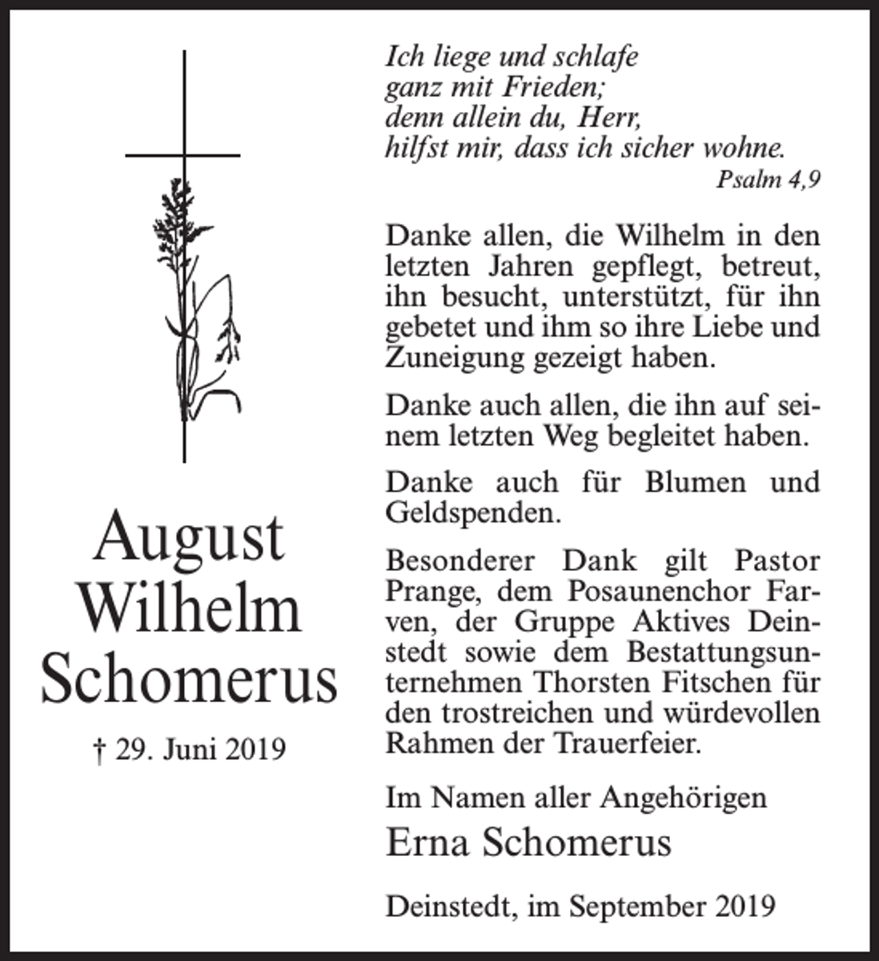 <p>Ich liege und schlafe<br />ganz mit Frieden;<br />denn allein du, Herr,<br />hilfst mir, dass ich sicher wohne.<br />Psalm 4,9</p><p>Danke allen, die Wilhelm in den<br />letzten Jahren gepflegt, betreut,<br />ihn besucht, unterstützt, für ihn<br />gebetet und ihm so ihre Liebe und<br />Zuneigung gezeigt haben.<br />Danke auch allen, die ihn auf seinem letzten Weg begleitet haben.</p><p>August<br />Wilhelm<br />Schomerus<br />† 29. Juni 2019</p><p>Danke auch für Blumen und<br />Geldspenden.<br />Besonderer Dank gilt Pastor<br />Prange, dem Posaunenchor Farven, der Gruppe Aktives Deinstedt sowie dem Bestattungsunternehmen Thorsten Fitschen für<br />den trostreichen und würdevollen<br />Rahmen der Trauerfeier.<br />Im Namen aller Angehörigen</p><p>Erna Schomerus<br />Deinstedt, im September 2019</p>