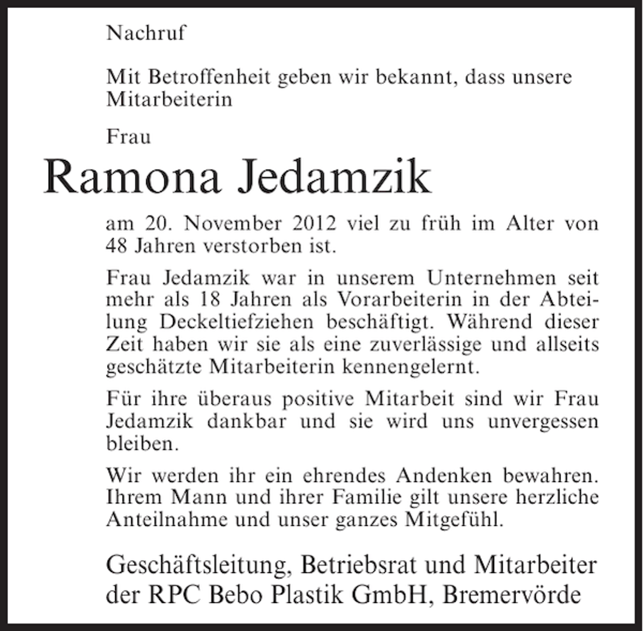 <p>Nachruf<br />Mit Betroffenheit geben wir bekannt, dass unsere<br />Mitarbeiterin<br />Frau</p><p>Ramona Jedamzik<br />am 20. November 2012 viel zu früh im Alter von<br />48 Jahren verstorben ist.<br />Frau Jedamzik war in unserem Unternehmen seit<br />mehr als 18 Jahren als Vorarbeiterin in der Abteilung Deckeltiefziehen beschäftigt. Während dieser<br />Zeit haben wir sie als eine zuverlässige und allseits<br />geschätzte Mitarbeiterin kennengelernt.<br />Für ihre überaus positive Mitarbeit sind wir Frau<br />Jedamzik dankbar und sie wird uns unvergessen<br />bleiben.<br />Wir werden ihr ein ehrendes Andenken bewahren.<br />Ihrem Mann und ihrer Familie gilt unsere herzliche<br />Anteilnahme und unser ganzes Mitgefühl.</p><p>Geschäftsleitung, Betriebsrat und Mitarbeiter<br />der RPC Bebo Plastik GmbH, Bremervörde</p>