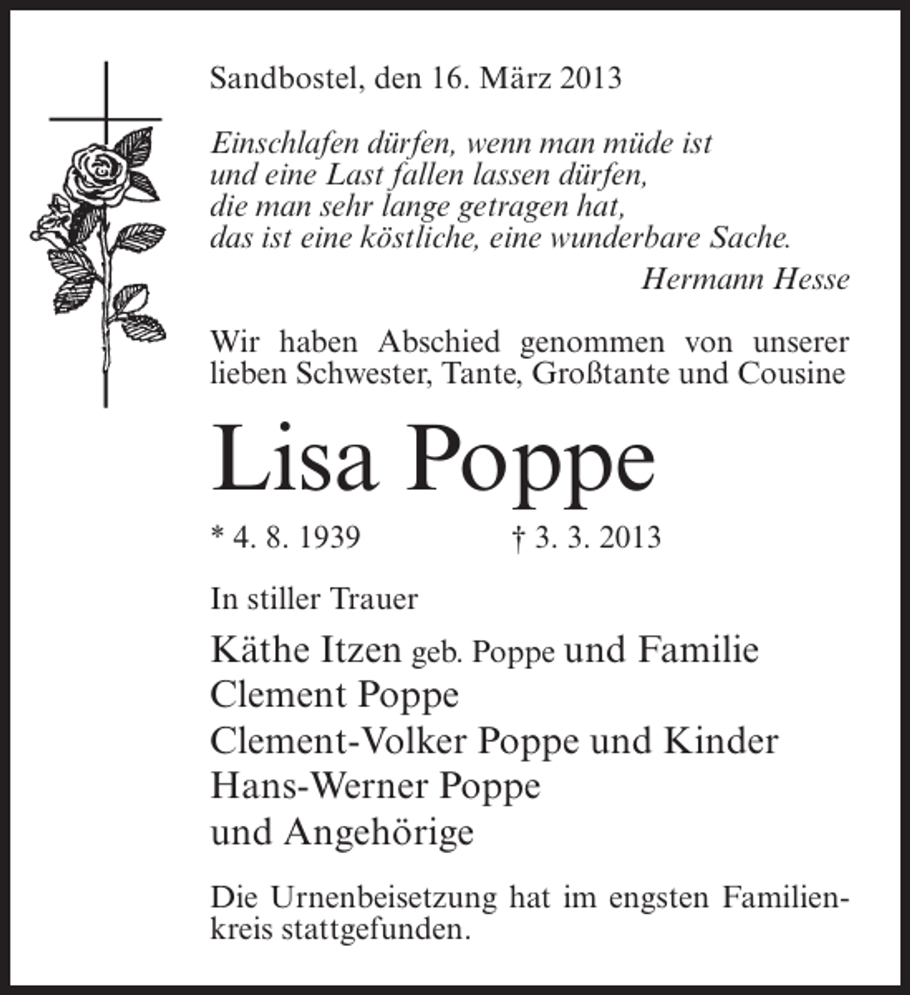 <p>Sandbostel, den 16. März 2013<br />Einschlafen dürfen, wenn man müde ist<br />und eine Last fallen lassen dürfen,<br />die man sehr lange getragen hat,<br />das ist eine köstliche, eine wunderbare Sache.</p><p>Hermann Hesse<br />Wir haben Abschied genommen von unserer<br />lieben Schwester, Tante, Großtante und Cousine</p><p>Lisa Poppe<br />* 4. 8. 1939</p><p>† 3. 3. 2013</p><p>In stiller Trauer</p><p>Käthe Itzen geb. Poppe und Familie<br />Clement Poppe<br />Clement-Volker Poppe und Kinder<br />Hans-Werner Poppe<br />und Angehörige<br />Die Urnenbeisetzung hat im engsten Familienkreis stattgefunden.</p>
