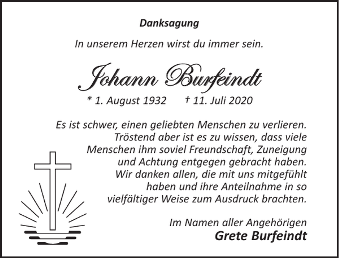 <p>Danksagung<br />In unserem Herzen wirst du immer sein.</p><p>Johann Burfeindt<br />* 1. August 1932</p><p>† 11. Juli 2020</p><p>Es ist schwer, einen geliebten Menschen zu verlieren.<br />Tröstend aber ist es zu wissen, dass viele<br />Menschen ihm soviel Freundschaft, Zuneigung<br />und Achtung entgegen gebracht haben.<br />Wir danken allen, die mit uns mitgefühlt<br />haben und ihre Anteilnahme in so<br />vielfältiger Weise zum Ausdruck brachten.<br />Im Namen aller Angehörigen</p><p>Grete Burfeindt</p>