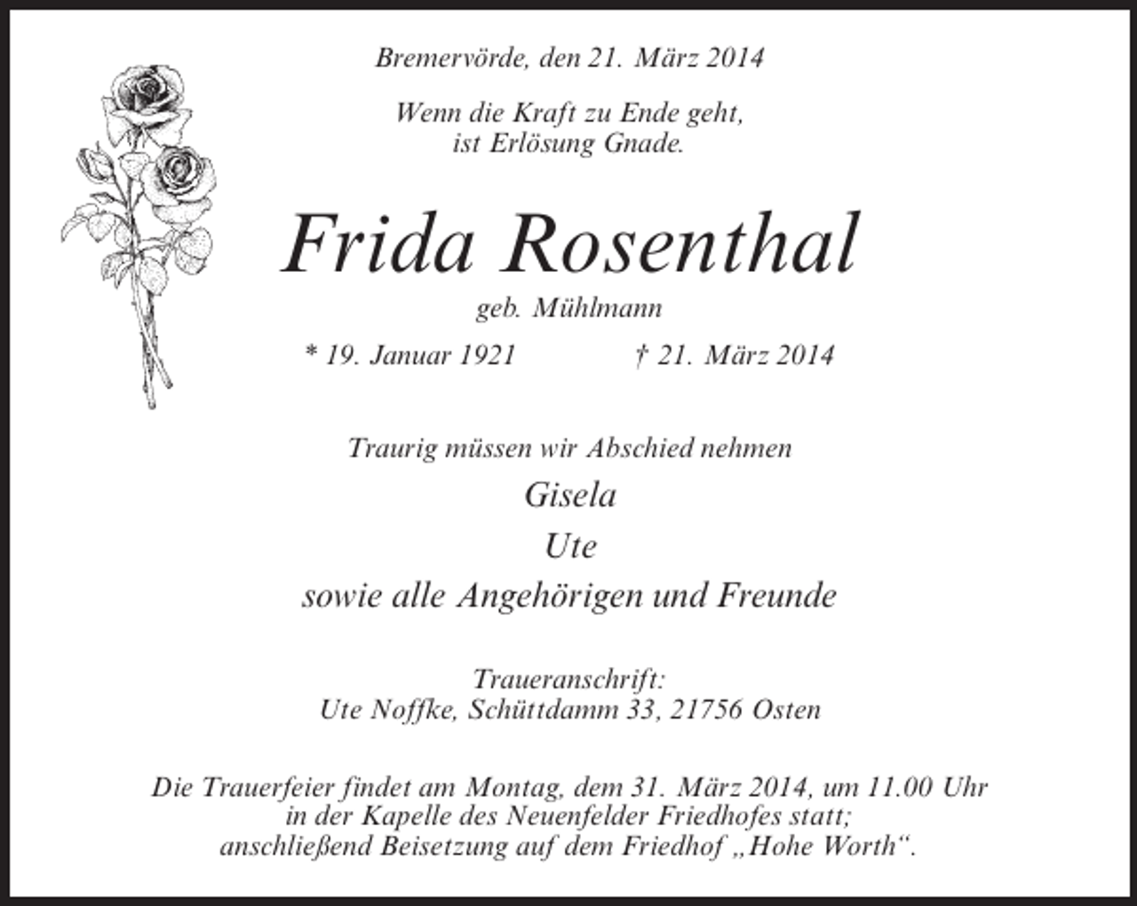 <p>Bremervörde, den 21. März 2014<br />Wenn die Kraft zu Ende geht,<br />ist Erlösung Gnade.</p><p>Frida Rosenthal<br />geb. Mühlmann</p><p>* 19. Januar 1921 † 21. März 2014<br />Traurig müssen wir Abschied nehmen</p><p>Gisela<br />Ute<br />sowie alle Angehörigen und Freunde<br />Traueranschrift:<br />Ute Noffke, Schüttdamm 33, 21756 Osten<br />Die Trauerfeier findet am Montag, dem 31. März 2014, um 11.00 Uhr<br />in der Kapelle des Neuenfelder Friedhofes statt;<br />anschließend Beisetzung auf dem Friedhof „Hohe Worth“.</p>