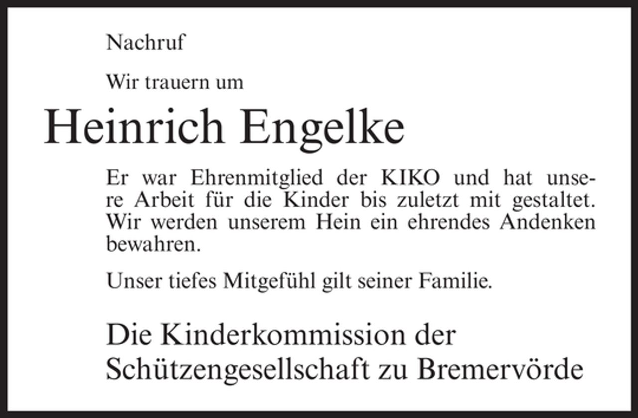 <p>Nachruf<br />Wir trauern um</p><p>Heinrich Engelke<br />Er war Ehrenmitglied der KIKO und hat unsere Arbeit für die Kinder bis zuletzt mit gestaltet.<br />Wir werden unserem Hein ein ehrendes Andenken<br />bewahren.<br />Unser tiefes Mitgefühl gilt seiner Familie.</p><p>Die Kinderkommission der<br />Schützengesellschaft zu Bremervörde</p>