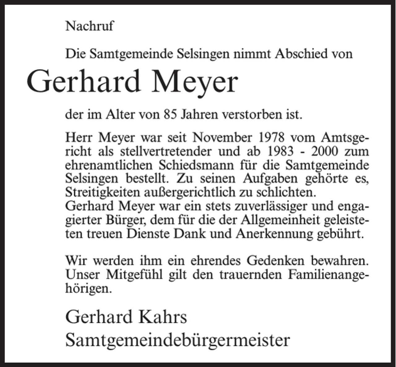 <p>Nachruf<br />Die Samtgemeinde Selsingen nimmt Abschied von</p><p>Gerhard Meyer<br />der im Alter von 85 Jahren verstorben ist.<br />Herr Meyer war seit November 1978 vom Amtsgericht als stellvertretender und ab 1983 - 2000 zum<br />ehrenamtlichen Schiedsmann für die Samtgemeinde<br />Selsingen bestellt. Zu seinen Aufgaben gehörte es,<br />Streitigkeiten außergerichtlich zu schlichten.<br />Gerhard Meyer war ein stets zuverlässiger und engagierter Bürger, dem für die der Allgemeinheit geleisteten treuen Dienste Dank und Anerkennung gebührt.<br />Wir werden ihm ein ehrendes Gedenken bewahren.<br />Unser Mitgefühl gilt den trauernden Familienangehörigen.</p><p>Gerhard Kahrs<br />Samtgemeindebürgermeister</p>
