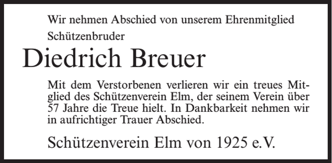 <p>Wir nehmen Abschied von unserem Ehrenmitglied<br />Schützenbruder</p><p>Diedrich Breuer</p><p>Mit dem Verstorbenen verlieren wir ein treues Mitglied des Schützenverein Elm, der seinem Verein über<br />57 Jahre die Treue hielt. In Dankbarkeit nehmen wir<br />in aufrichtiger Trauer Abschied.</p><p>Schützenverein Elm von 1925 e.V.</p>