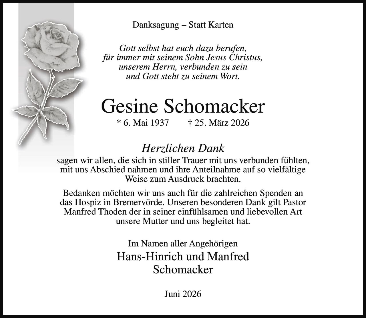 <p><strong>Danksagung – Statt Karten</strong></p>

<p><i>Gott selbst hat euch dazu berufen,<br>für immer mit seinem Sohn Jesus Christus,<br>unserem Herrn, verbunden zu sein<br>und Gott steht zu seinem Wort.</i></p>

<p><strong>Gesine Schomacker</strong><br>* 6. Mai 1937 † 25. März 2026</p>

<p><i>Herzlichen Dank</i></p>

<p>sagen wir allen, die sich in stiller Trauer mit uns verbunden fühlten, mit uns Abschied nahmen und ihre Anteilnahme auf so vielfältige Weise zum Ausdruck brachten.</p>

<p>Bedanken möchten wir uns auch für die zahlreichen Spenden an das Hospiz in Bremervörde. Unseren besonderen Dank gilt Pastor Manfred Thoden der in seiner einfühlsamen und liebevollen Art unsere Mutter und uns begleitet hat.</p>

<p>Im Namen aller Angehörigen<br><strong>Hans-Hinrich und Manfred Schomacker</strong></p>

<p>Juni 2026</p>