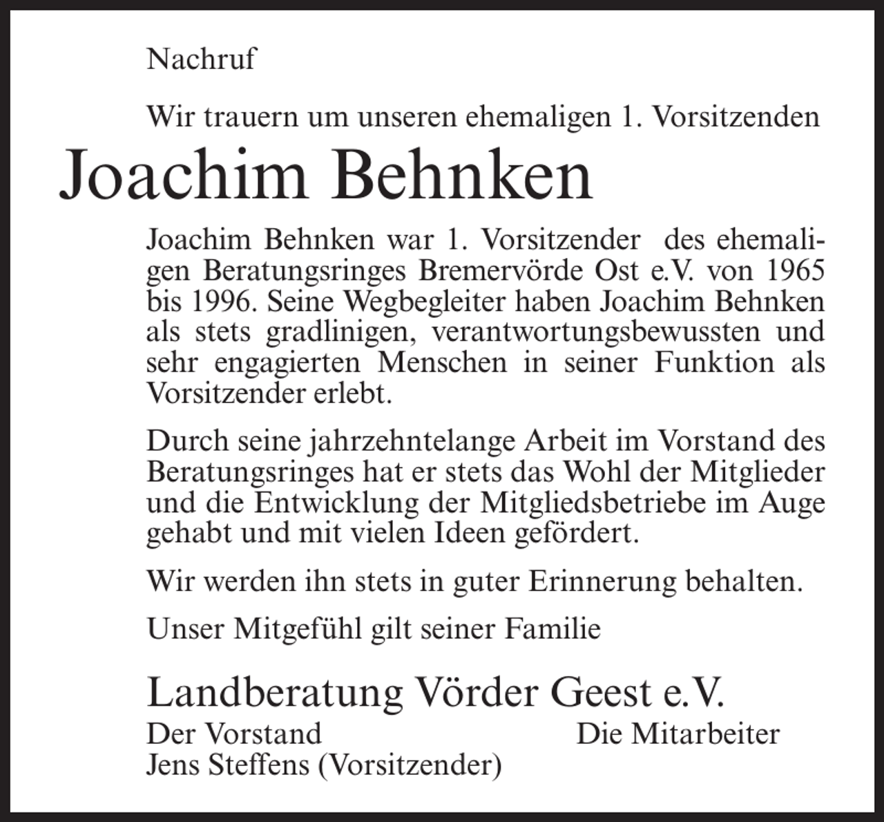 <p>Nachruf<br />Wir trauern um unseren ehemaligen 1. Vorsitzenden</p><p>Joachim Behnken</p><p>Joachim Behnken war 1. Vorsitzender des ehemaligen Beratungsringes Bremervörde Ost e.V. von 1965<br />bis 1996. Seine Wegbegleiter haben Joachim Behnken<br />als stets gradlinigen, verantwortungsbewussten und<br />sehr engagierten Menschen in seiner Funktion als<br />Vorsitzender erlebt.<br />Durch seine jahrzehntelange Arbeit im Vorstand des<br />Beratungsringes hat er stets das Wohl der Mitglieder<br />und die Entwicklung der Mitgliedsbetriebe im Auge<br />gehabt und mit vielen Ideen gefördert.<br />Wir werden ihn stets in guter Erinnerung behalten.<br />Unser Mitgefühl gilt seiner Familie</p><p>Landberatung Vörder Geest e.V.<br />Der Vorstand<br />Jens Steffens (Vorsitzender)</p><p>Die Mitarbeiter</p>