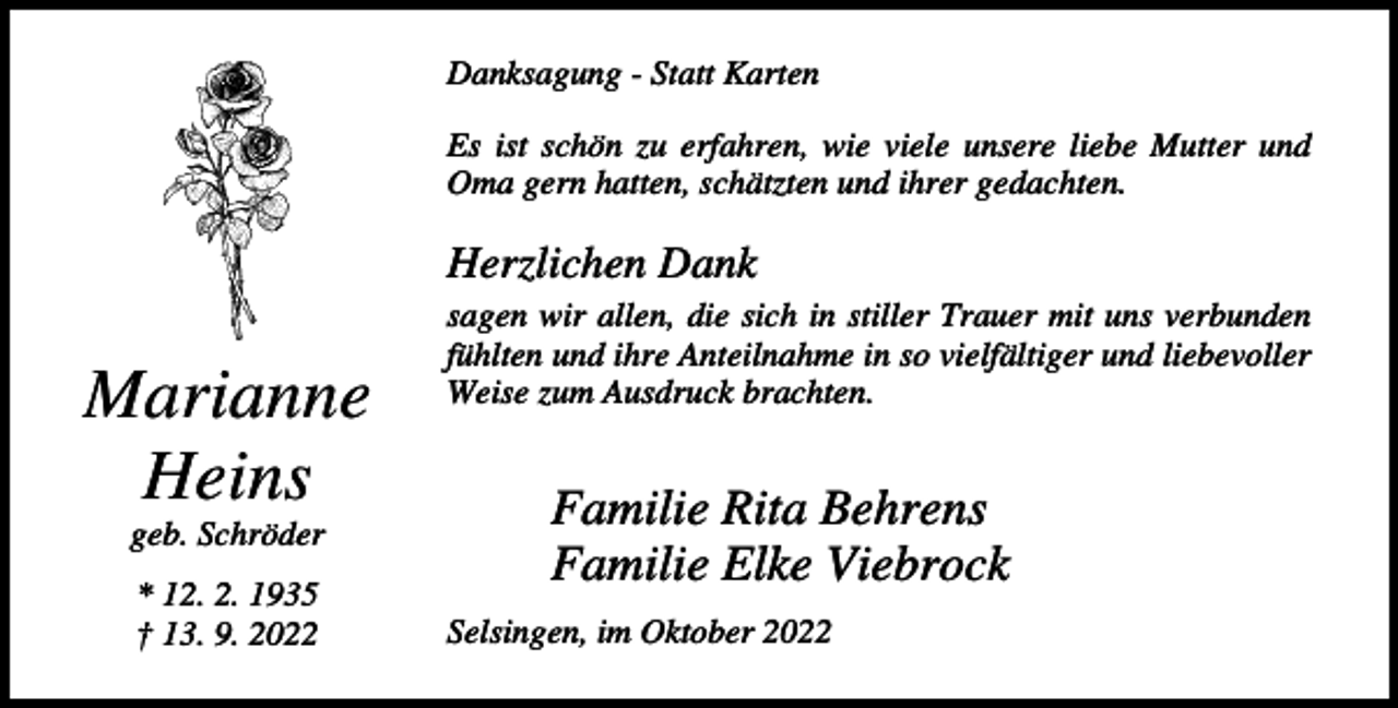 <p>Danksagung - Statt Karten<br />Es ist schön zu erfahren, wie viele unsere liebe Mutter und<br />Oma gern hatten, schätzten und ihrer gedachten.</p><p>Herzlichen Dank</p><p>Marianne<br />Heins<br />geb. Schröder<br />* 12. 2. 1935<br />† 13. 9. 2022</p><p>sagen wir allen, die sich in stiller Trauer mit uns verbunden<br />fühlten und ihre Anteilnahme in so vielfältiger und liebevoller<br />Weise zum Ausdruck brachten.</p><p>Familie Rita Behrens<br />Familie Elke Viebrock<br />Selsingen, im Oktober 2022</p>