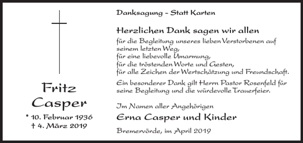 <p>Danksagung - Statt Karten</p><p>Herzlichen Dank sagen wir allen</p><p>Fritz<br />Casper<br />* 10. Februar 1936<br />† 4. März 2019</p><p>für die Begleitung unseres lieben Verstorbenen auf<br />seinem letzten Weg,<br />für eine liebevolle Umarmung,<br />für die tröstenden Worte und Gesten,<br />für alle Zeichen der Wertschätzung und Freundschaft.<br />Ein besonderer Dank gilt Herrn Pastor Rosenfeld für<br />seine Begleitung und die würdevolle Trauerfeier.<br />Im Namen aller Angehörigen</p><p>Erna Casper und Kinder<br />Bremervörde, im April 2019</p>