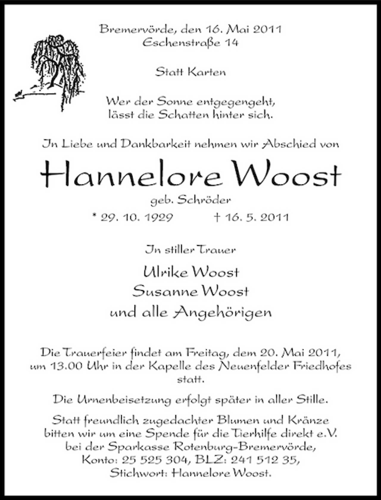 <p>Bremervörde, den 16. Mai 2011 Eschenstraße 14 Statt Karten Wer der Sonne entgegengeht, lässt die Schatten hinter sich. In Liebe und Dankbarkeit nehmen wir Abschied von</p><p>Hannelore Woost<br />geb. Schröder * 29. 10. 1929 † 16. 5. 2011 In stiller Trauer</p><p>Ulrike Woost Susanne Woost und alle Angehörigen<br />Die Trauerfeier findet am Freitag, dem 20. Mai 2011, um 13.00 Uhr in der Kapelle des Neuenfelder Friedhofes statt. Die Urnenbeisetzung erfolgt später in aller Stille. Statt freundlich zugedachter Blumen und Kränze bitten wir um eine Spende für die Tierhilfe direkt e.V. bei der Sparkasse Rotenburg-Bremervörde, Konto: 225 304, BLZ: 241 512 35, Stichwort: Hannelore Woost.</p>