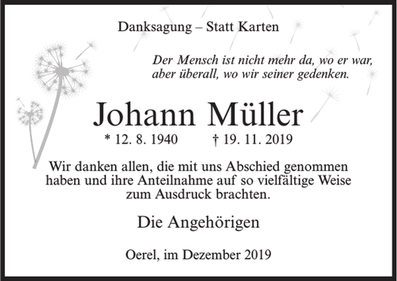 <p>Danksagung – Statt Karten<br />Der Mensch ist nicht mehr da, wo er war,<br />aber überall, wo wir seiner gedenken.</p><p>Johann Müller<br />* 12. 8. 1940</p><p>† 19. 11. 2019</p><p>Wir danken allen, die mit uns Abschied genommen<br />haben und ihre Anteilnahme auf so vielfältige Weise<br />zum Ausdruck brachten.</p><p>Die Angehörigen<br />Oerel, im Dezember 2019</p>