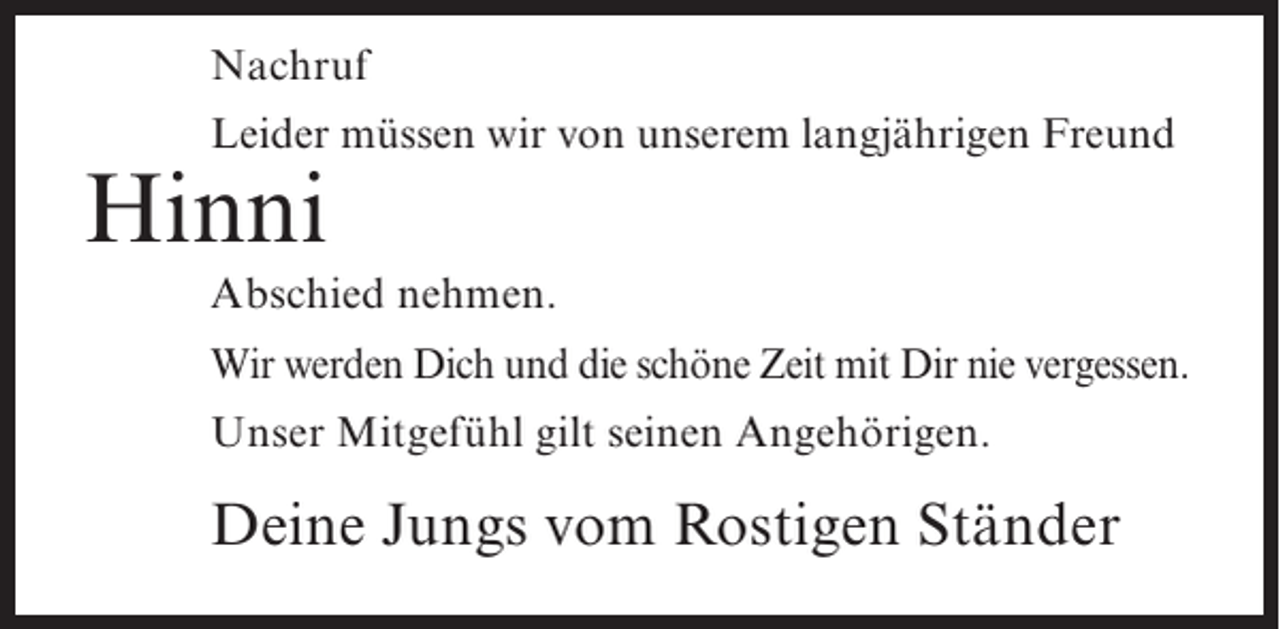 <p>Nachruf<br />Leider müssen wir von unserem langjährigen Freund</p><p>Hinni</p><p>Abschied nehmen.<br />Wir werden Dich und die schöne Zeit mit Dir nie vergessen.<br />Unser Mitgefühl gilt seinen Angehörigen.</p><p>Deine Jungs vom Rostigen Ständer</p>