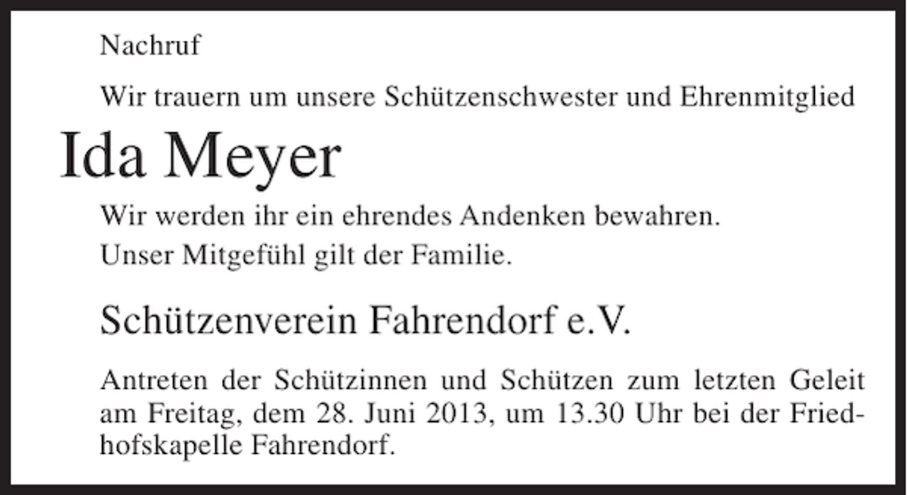 <p>Nachruf<br />Wir trauern um unsere Schützenschwester und Ehrenmitglied</p><p>Ida Meyer<br />Wir werden ihr ein ehrendes Andenken bewahren.<br />Unser Mitgefühl gilt der Familie.</p><p>Schützenverein Fahrendorf e.V.<br />Antreten der Schützinnen und Schützen zum letzten Geleit<br />am Freitag, dem 28. Juni 2013, um 13.30 Uhr bei der Friedhofskapelle Fahrendorf.</p>