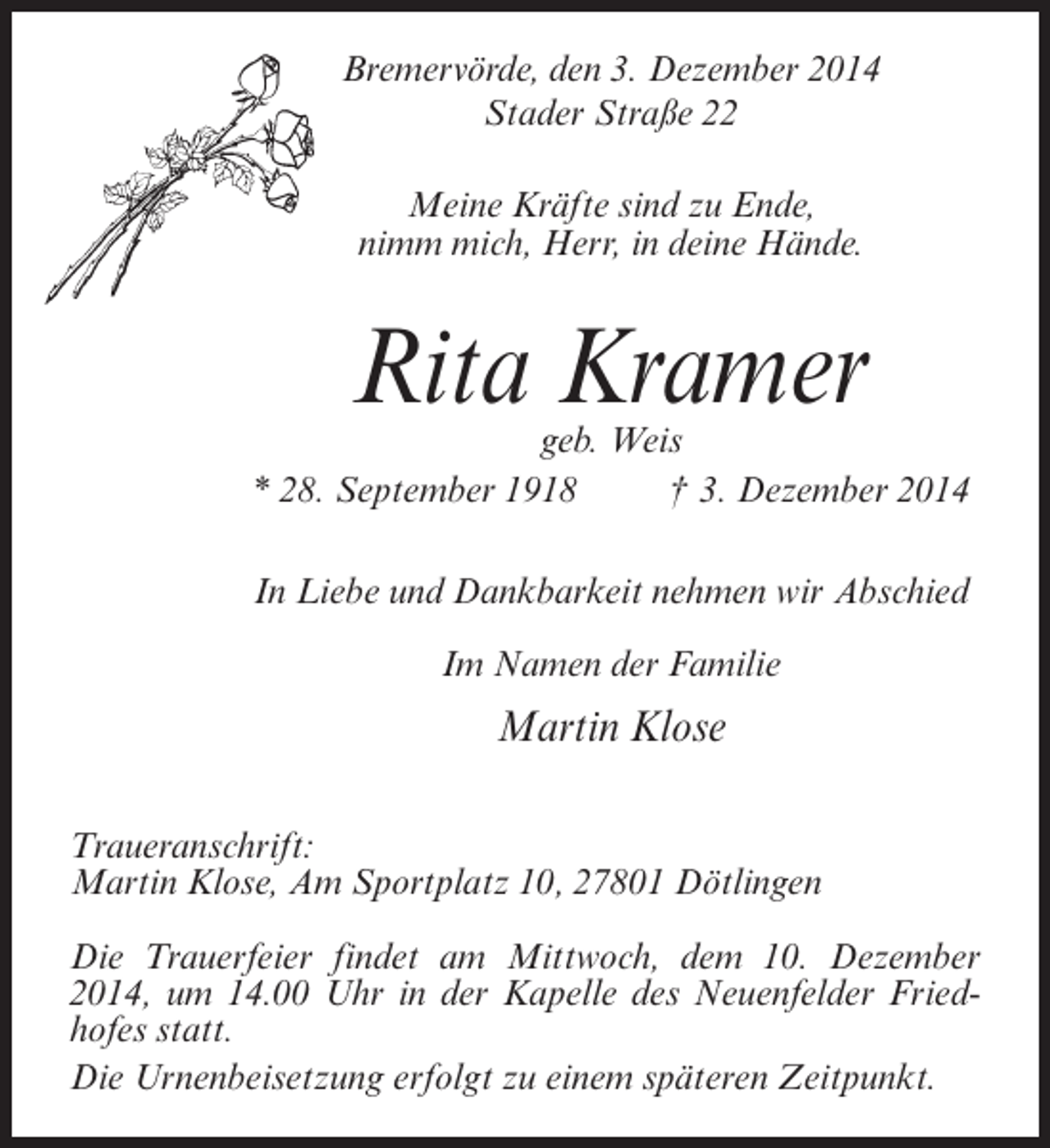 <p>Bremervörde, den 3. Dezember 2014<br />Stader Straße 22<br />Meine Kräfte sind zu Ende,<br />nimm mich, Herr, in deine Hände.</p><p>Rita Kramer</p><p>geb. Weis<br />* 28. September 1918 † 3. Dezember 2014<br />In Liebe und Dankbarkeit nehmen wir Abschied<br />Im Namen der Familie</p><p>Martin Klose<br />Traueranschrift:<br />Martin Klose, Am Sportplatz 10, 27801 Dötlingen<br />Die Trauerfeier findet am Mittwoch, dem 10. Dezember<br />2014, um 14.00 Uhr in der Kapelle des Neuenfelder Friedhofes statt.<br />Die Urnenbeisetzung erfolgt zu einem späteren Zeitpunkt.</p>