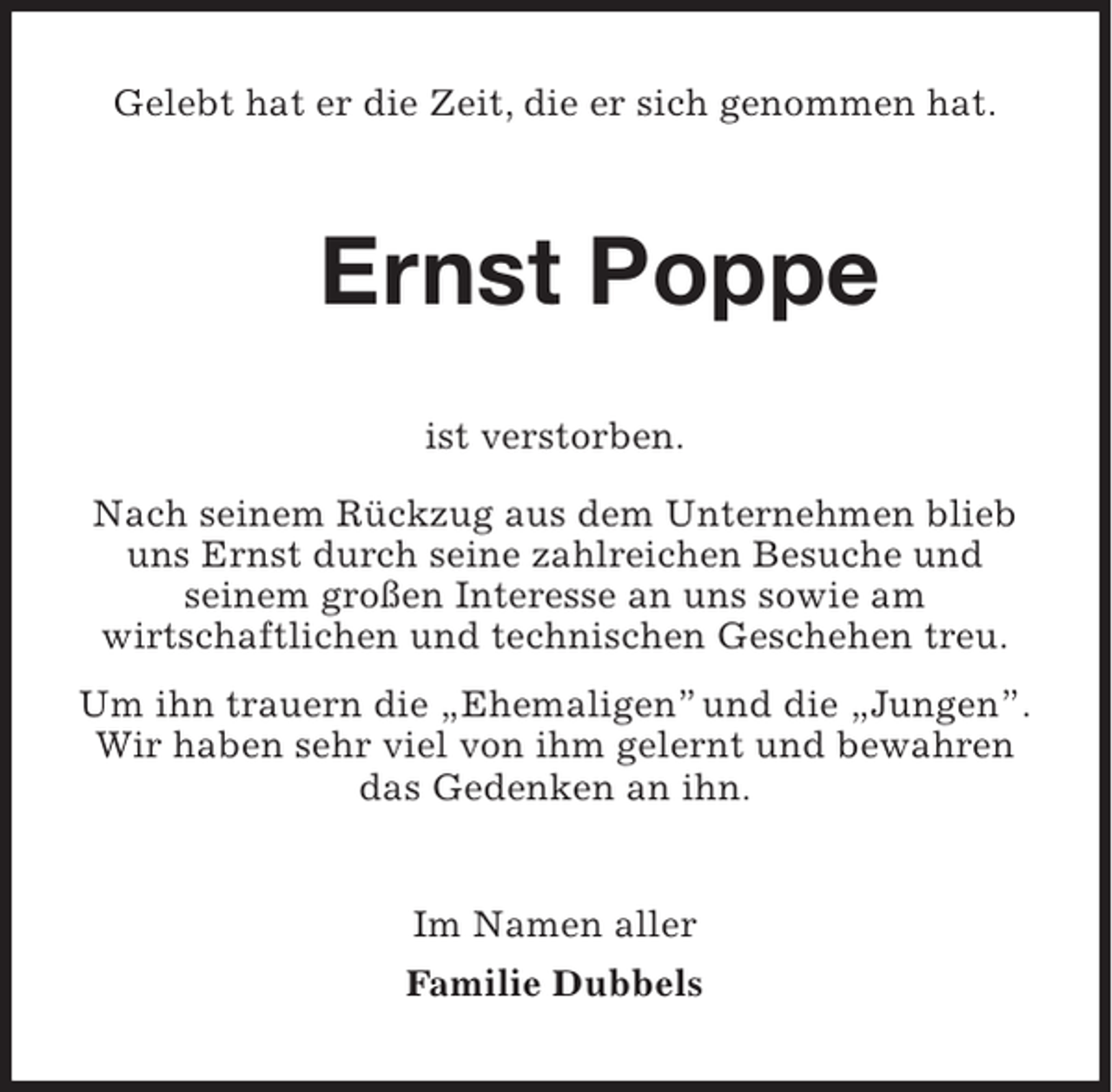 <p>Gelebt hat er die Zeit, die er sich genommen hat.</p><p>Ernst Poppe<br />ist verstorben.<br />Nach seinem Rückzug aus dem Unternehmen blieb<br />uns Ernst durch seine zahlreichen Besuche und<br />seinem großen Interesse an uns sowie am<br />wirtschaftlichen und technischen Geschehen treu.<br />Um ihn trauern die „Ehemaligen” und die „Jungen”.<br />Wir haben sehr viel von ihm gelernt und bewahren<br />das Gedenken an ihn.<br />Im Namen aller<br />Familie Dubbels</p>