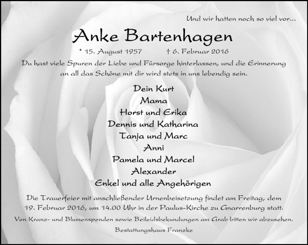 <p>Und wir hatten noch so viel vor...</p>
<p>* 15. August 1957</p>
<p>† 6. Februar 2016</p>
<p>Du hast viele Spuren der Liebe und Fürsorge hinterlassen, und die Erinnerung<br />an all das Schöne mit dir wird stets in uns lebendig sein.</p>
<p>Die Trauerfeier mit anschließender Urnenbeisetzung findet am Freitag, dem<br />19. Februar 2016, um 14.00 Uhr in der Paulus-Kirche zu Gnarrenburg statt.<br />Von Kranz- und Blumenspenden sowie Beileidsbekundungen am Grab bitten wir abzusehen.<br />Bestattungshaus Franzke</p>