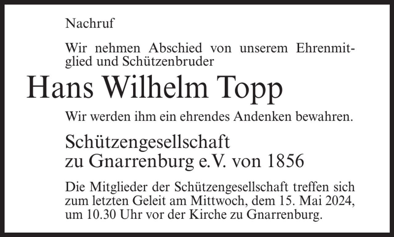 <p>Nachruf<br />Wir nehmen Abschied von unserem Ehrenmitglied und Schützenbruder</p><p>Hans Wilhelm Topp</p><p>Wir werden ihm ein ehrendes Andenken bewahren.</p><p>Schützengesellschaft<br />zu Gnarrenburg e.V. von 1856<br />Die Mitglieder der Schützengesellschaft treffen sich<br />zum letzten Geleit am Mittwoch, dem 15. Mai 2024,<br />um 10.30 Uhr vor der Kirche zu Gnarrenburg.</p>