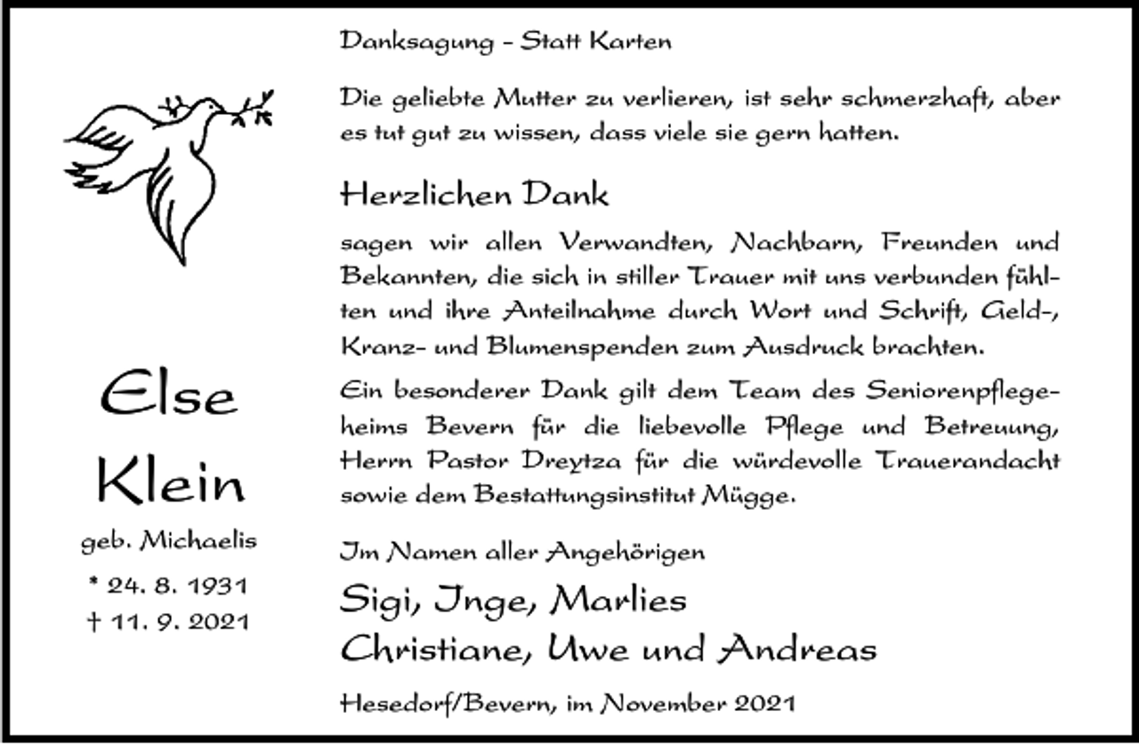 <p>Danksagung - Statt Karten<br />Die geliebte Mutter zu verlieren, ist sehr schmerzhaft, aber<br />es tut gut zu wissen, dass viele sie gern hatten.</p><p>Herzlichen Dank</p><p>Else<br />Klein</p><p>sagen wir allen Verwandten, Nachbarn, Freunden und<br />Bekannten, die sich in stiller Trauer mit uns verbunden fühlten und ihre Anteilnahme durch Wort und Schrift, Geld-,<br />Kranz- und Blumenspenden zum Ausdruck brachten.<br />Ein besonderer Dank gilt dem Team des Seniorenpflegeheims Bevern für die liebevolle Pflege und Betreuung,<br />Herrn Pastor Dreytza für die würdevolle Trauerandacht<br />sowie dem Bestattungsinstitut Mügge.</p><p>geb. Michaelis</p><p>Im Namen aller Angehörigen</p><p>* 24. 8. 1931<br />† 11. 9. 2021</p><p>Sigi, Inge, Marlies<br />Christiane, Uwe und Andreas<br />Hesedorf/Bevern, im November 2021</p>