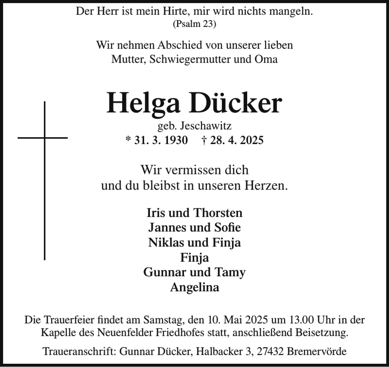 <p>Der Herr ist mein Hirte, mir wird nichts mangeln.<br />(Psalm 23)</p><p>Wir nehmen Abschied von unserer lieben<br />Mutter, Schwiegermutter und Oma</p><p>Helga Dücker<br />geb. Jeschawitz<br />* 31. 3. 1930 † 28. 4. 2025</p><p>Wir vermissen dich<br />und du bleibst in unseren Herzen.<br />Iris und Thorsten<br />Jannes und Soﬁe<br />Niklas und Finja<br />Finja<br />Gunnar und Tamy<br />Angelina<br />Die Trauerfeier findet am Samstag, den 10. Mai 2025 um 13.00 Uhr in der<br />Kapelle des Neuenfelder Friedhofes statt, anschließend Beisetzung.<br />Traueranschrift: Gunnar Dücker, Halbacker 3, 27432 Bremervörde</p>
