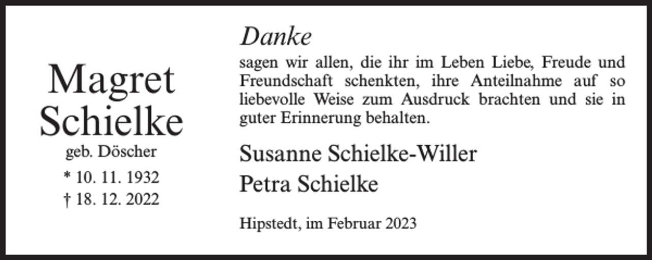 <p>Danke</p><p>Magret<br />Schielke<br />geb. Döscher</p><p>* 10. 11. 1932<br />† 18. 12. 2022</p><p>sagen wir allen, die ihr im Leben Liebe, Freude und<br />Freundschaft schenkten, ihre Anteilnahme auf so<br />liebevolle Weise zum Ausdruck brachten und sie in<br />guter Erinnerung behalten.</p><p>Susanne Schielke-Willer<br />Petra Schielke<br />Hipstedt, im Februar 2023</p>