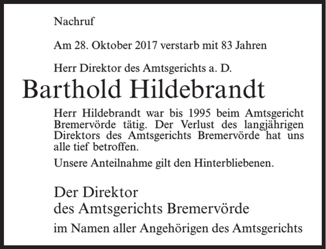 <p>Nachruf<br />Am 28. Oktober 2017 verstarb mit 83 Jahren<br />Herr Direktor des Amtsgerichts a. D.</p><p>Barthold Hildebrandt<br />Herr Hildebrandt war bis 1995 beim Amtsgericht<br />Bremervörde tätig. Der Verlust des langjährigen<br />Direktors des Amtsgerichts Bremervörde hat uns<br />alle tief betroffen.<br />Unsere Anteilnahme gilt den Hinterbliebenen.</p><p>Der Direktor<br />des Amtsgerichts Bremervörde<br />im Namen aller Angehörigen des Amtsgerichts</p>