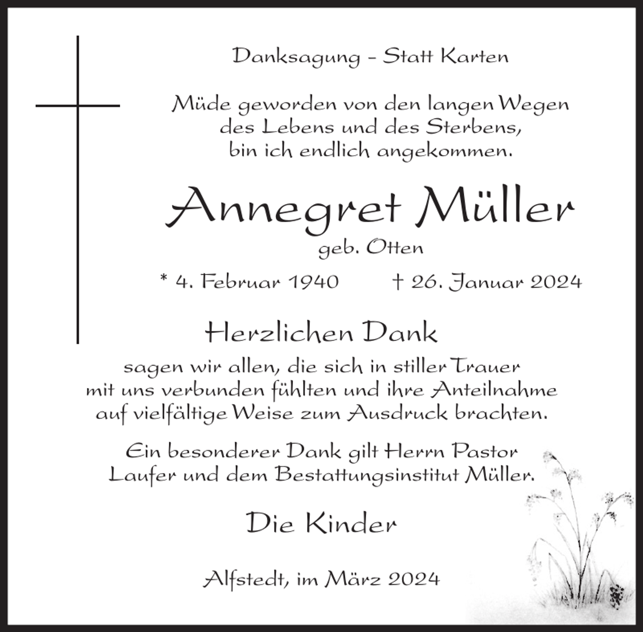 <p>Danksagung - Statt Karten<br />Müde geworden von den langen Wegen<br />des Lebens und des Sterbens,<br />bin ich endlich angekommen.</p><p>Annegret Müller</p><p>geb. Otten<br />* 4. Februar 1940<br />† 26. Januar 2024</p><p>Herzlichen Dank<br />sagen wir allen, die sich in stiller Trauer<br />mit uns verbunden fühlten und ihre Anteilnahme<br />auf vielfältige Weise zum Ausdruck brachten.<br />Ein besonderer Dank gilt Herrn Pastor<br />Laufer und dem Bestattungsinstitut Müller.</p><p>Die Kinder<br />Alfstedt, im März 2024</p>