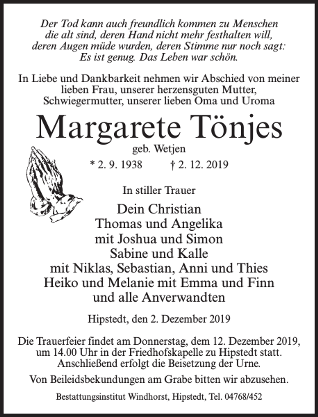 <p>Der Tod kann auch freundlich kommen zu Menschen<br />die alt sind, deren Hand nicht mehr festhalten will,<br />deren Augen müde wurden, deren Stimme nur noch sagt:<br />Es ist genug. Das Leben war schön.<br />In Liebe und Dankbarkeit nehmen wir Abschied von meiner<br />lieben Frau, unserer herzensguten Mutter,<br />Schwiegermutter, unserer lieben Oma und Uroma</p><p>Margarete Tönjes<br />geb. Wetjen<br />* 2. 9. 1938 † 2. 12. 2019<br />In stiller Trauer</p><p>Dein Christian<br />Thomas und Angelika<br />mit Joshua und Simon<br />Sabine und Kalle<br />mit Niklas, Sebastian, Anni und Thies<br />Heiko und Melanie mit Emma und Finn<br />und alle Anverwandten<br />Hipstedt, den 2. Dezember 2019<br />Die Trauerfeier findet am Donnerstag, dem 12. Dezember 2019,<br />um 14.00 Uhr in der Friedhofskapelle zu Hipstedt statt.<br />Anschließend erfolgt die Beisetzung der Urne.<br />Von Beileidsbekundungen am Grabe bitten wir abzusehen.<br />Bestattungsinstitut Windhorst, Hipstedt, Tel. 04768/452</p>