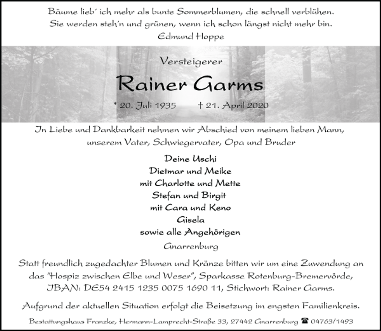 <p>Bäume lieb´ ich mehr als bunte Sommerblumen, die schnell verblühen.<br />Sie werden steh´n und grünen, wenn ich schon längst nicht mehr bin.<br />Edmund Hoppe</p><p>Versteigerer</p><p>* 20. Juli 1935</p><p>† 21. April 2020</p><p>In Liebe und Dankbarkeit nehmen wir Abschied von meinem lieben Mann,<br />unserem Vater, Schwiegervater, Opa und Bruder</p><p>Gnarrenburg<br />Statt freundlich zugedachter Blumen und Kränze bitten wir um eine Zuwendung an<br />das ”Hospiz zwischen Elbe und Weser”, Sparkasse Rotenburg-Bremervörde,<br />IBAN: DE54 2415 1235 0075 1690 11, Stichwort: Rainer Garms.<br />Aufgrund der aktuellen Situation erfolgt die Beisetzung im engsten Familienkreis.<br />Bestattungshaus Franzke, Hermann-Lamprecht-Straße 33, 27442 Gnarrenburg ( 04763/1493</p>