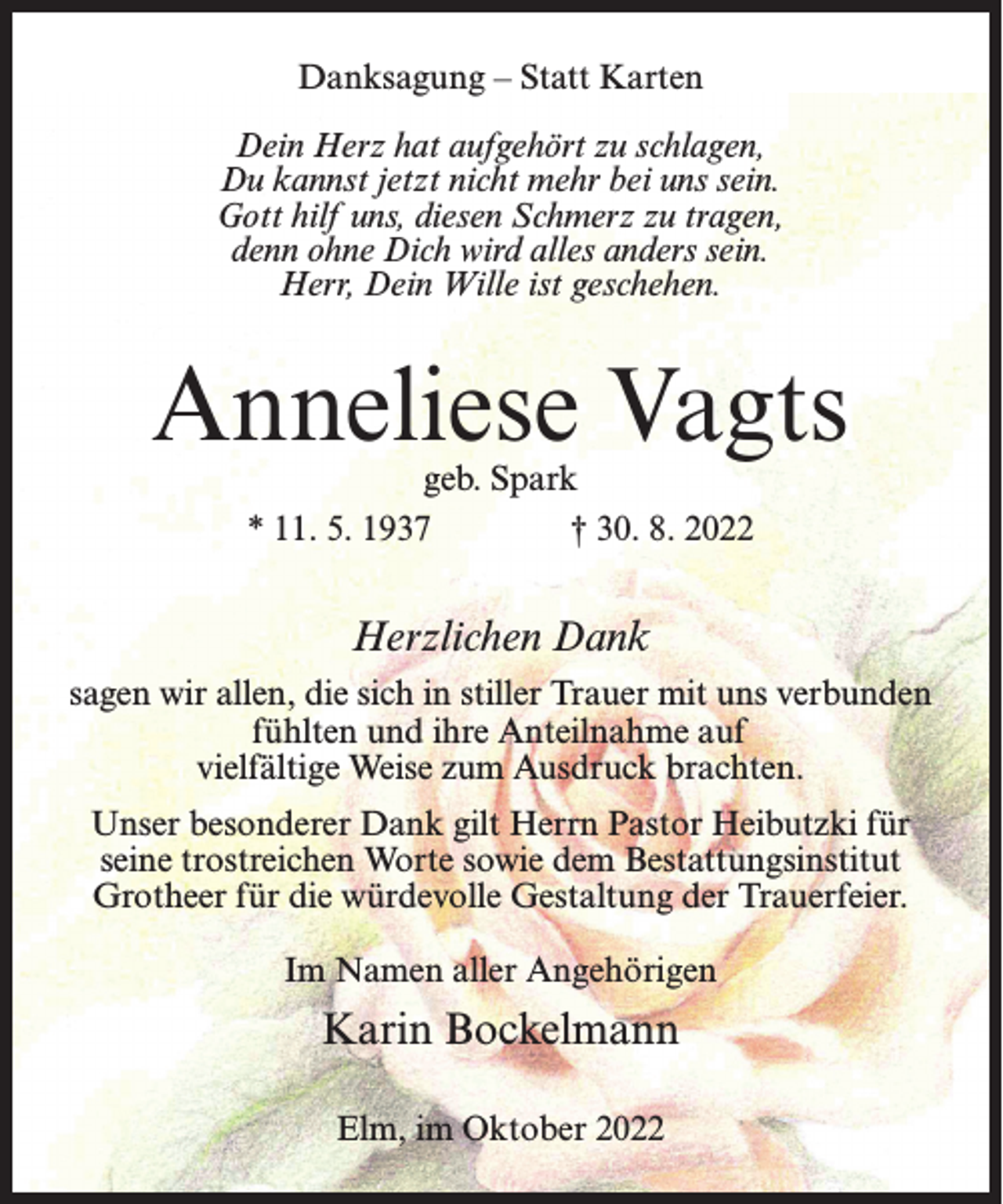 <p>Danksagung – Statt Karten<br />Dein Herz hat aufgehört zu schlagen,<br />Du kannst jetzt nicht mehr bei uns sein.<br />Gott hilf uns, diesen Schmerz zu tragen,<br />denn ohne Dich wird alles anders sein.<br />Herr, Dein Wille ist geschehen.</p><p>Anneliese Vagts<br />geb. Spark<br />* 11. 5. 1937 † 30. 8. 2022</p><p>Herzlichen Dank<br />sagen wir allen, die sich in stiller Trauer mit uns verbunden<br />fühlten und ihre Anteilnahme auf<br />vielfältige Weise zum Ausdruck brachten.<br />Unser besonderer Dank gilt Herrn Pastor Heibutzki für<br />seine trostreichen Worte sowie dem Bestattungsinstitut<br />Grotheer für die würdevolle Gestaltung der Trauerfeier.<br />Im Namen aller Angehörigen</p><p>Karin Bockelmann<br />Elm, im Oktober 2022</p>