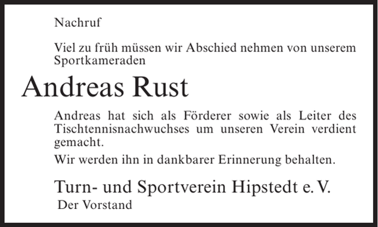<p>Nachruf<br />Viel zu früh müssen wir Abschied nehmen von unserem<br />Sportkameraden</p><p>Andreas Rust<br />Andreas hat sich als Förderer sowie als Leiter des<br />Tischtennisnachwuchses um unseren Verein verdient<br />gemacht.<br />Wir werden ihn in dankbarer Erinnerung behalten.</p><p>Turn- und Sportverein Hipstedt e.V.<br />Der Vorstand</p>