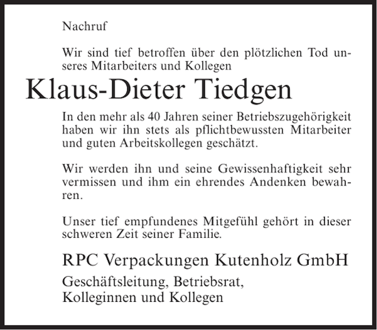 <p>Nachruf<br />Wir sind tief betroffen über den plötzlichen Tod unseres Mitarbeiters und Kollegen</p><p>Klaus-Dieter Tiedgen</p><p>In den mehr als 40 Jahren seiner Betriebszugehörigkeit<br />haben wir ihn stets als pflichtbewussten Mitarbeiter<br />und guten Arbeitskollegen geschätzt.<br />Wir werden ihn und seine Gewissenhaftigkeit sehr<br />vermissen und ihm ein ehrendes Andenken bewahren.<br />Unser tief empfundenes Mitgefühl gehört in dieser<br />schweren Zeit seiner Familie.</p><p>RPC Verpackungen Kutenholz GmbH<br />Geschäftsleitung, Betriebsrat,<br />Kolleginnen und Kollegen</p>