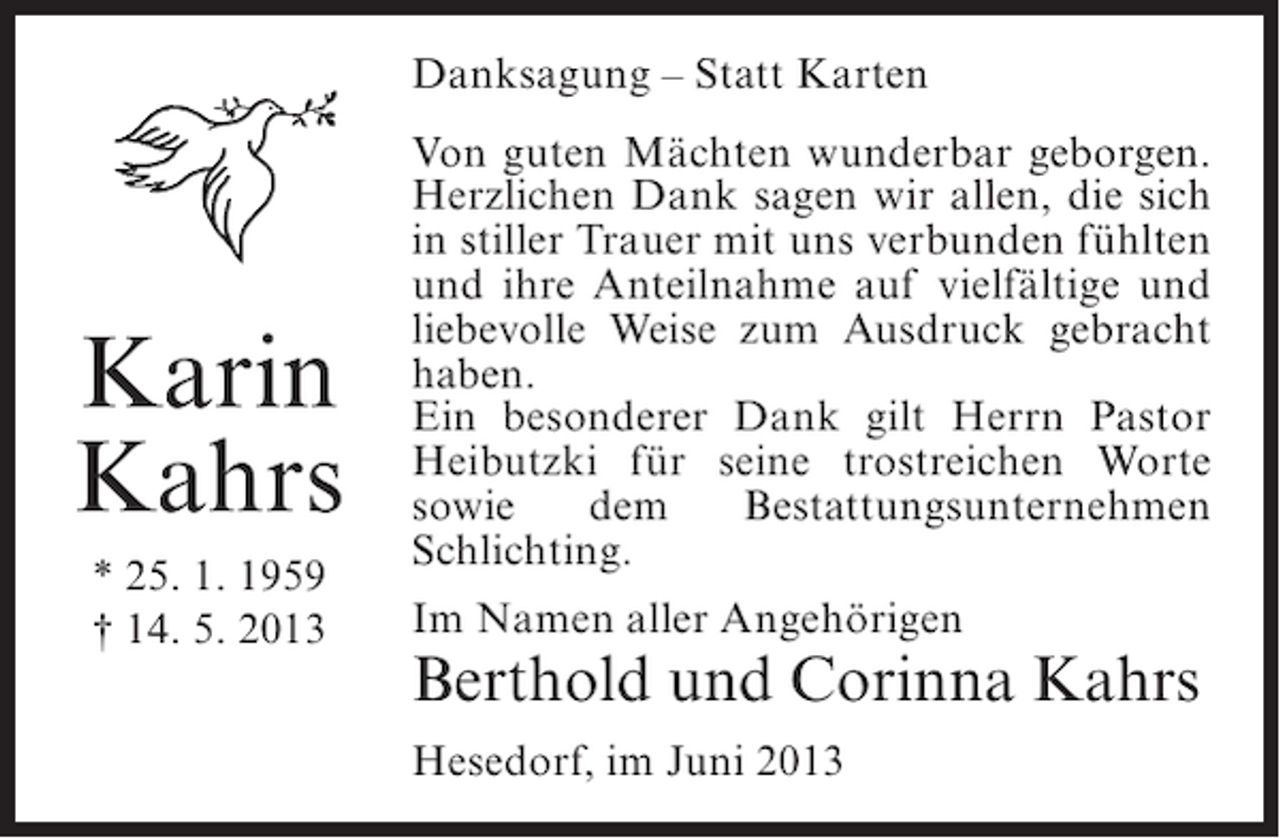 <p>Danksagung – Statt Karten</p><p>Karin<br />Kahrs<br />* 25. 1. 1959<br />† 14. 5. 2013</p><p>Von guten Mächten wunderbar geborgen.<br />Herzlichen Dank sagen wir allen, die sich<br />in stiller Trauer mit uns verbunden fühlten<br />und ihre Anteilnahme auf vielfältige und<br />liebevolle Weise zum Ausdruck gebracht<br />haben.<br />Ein besonderer Dank gilt Herrn Pastor<br />Heibutzki für seine trostreichen Worte<br />sowie<br />dem<br />Bestattungsunternehmen<br />Schlichting.<br />Im Namen aller Angehörigen</p><p>Berthold und Corinna Kahrs<br />Hesedorf, im Juni 2013</p>